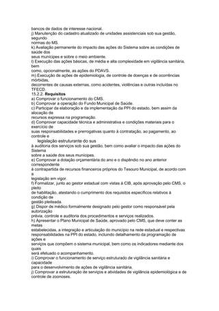 bancos de dados de interesse nacional.
j) Manutenção do cadastro atualizado de unidades assistenciais sob sua gestão,
segundo
normas do MS.
k) Avaliação permanente do impacto das ações do Sistema sobre as condições de
saúde dos
seus munícipes e sobre o meio ambiente.
l) Execução das ações básicas, de média e alta complexidade em vigilância sanitária,
bem
como, opcionalmente, as ações do PDAVS.
m) Execução de ações de epidemiologia, de controle de doenças e de ocorrências
mórbidas,
decorrentes de causas externas, como acidentes, violências e outras incluídas no
TFECD.
15.2.2. Requisitos
a) Comprovar o funcionamento do CMS.
b) Comprovar a operação do Fundo Municipal de Saúde.
c) Participar da elaboração e da implementação da PPI do estado, bem assim da
alocação de
recursos expressa na programação.
d) Comprovar capacidade técnica e administrativa e condições materiais para o
exercício de
suas responsabilidades e prerrogativas quanto à contratação, ao pagamento, ao
controle e
76 legislação estruturante do sus
à auditoria dos serviços sob sua gestão, bem como avaliar o impacto das ações do
Sistema
sobre a saúde dos seus munícipes.
e) Comprovar a dotação orçamentária do ano e o dispêndio no ano anterior
correspondente
à contrapartida de recursos financeiros próprios do Tesouro Municipal, de acordo com
a
legislação em vigor.
f) Formalizar, junto ao gestor estadual com vistas à CIB, após aprovação pelo CMS, o
pleito
de habilitação, atestando o cumprimento dos requisitos específicos relativos à
condição de
gestão pleiteada.
g) Dispor de médico formalmente designado pelo gestor como responsável pela
autorização
prévia, controle e auditoria dos procedimentos e serviços realizados.
h) Apresentar o Plano Municipal de Saúde, aprovado pelo CMS, que deve conter as
metas
estabelecidas, a integração e articulação do município na rede estadual e respectivas
responsabilidades na PPI do estado, incluindo detalhamento da programação de
ações e
serviços que compõem o sistema municipal, bem como os indicadores mediante dos
quais
será efetuado o acompanhamento.
i) Comprovar o funcionamento de serviço estruturado de vigilância sanitária e
capacidade
para o desenvolvimento de ações de vigilância sanitária.
j) Comprovar a estruturação de serviços e atividades de vigilância epidemiológica e de
controle de zoonoses.
 