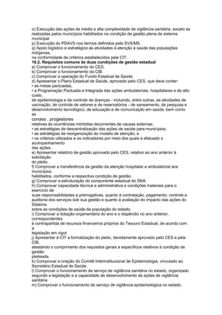 o) Execução das ações de média e alta complexidade de vigilância sanitária, exceto as
realizadas pelos municípios habilitados na condição de gestão plena de sistema
municipal.
p) Execução do PDAVS nos termos definidos pela SVS/MS.
q) Apoio logístico e estratégico às atividades à atenção à saúde das populações
indígenas,
na conformidade de critérios estabelecidos pela CIT.
16.2. Requisitos comuns às duas condições de gestão estadual
a) Comprovar o funcionamento do CES.
b) Comprovar o funcionamento da CIB.
c) Comprovar a operação do Fundo Estadual de Saúde.
d) Apresentar o Plano Estadual de Saúde, aprovado pelo CES, que deve conter:
• as metas pactuadas;
• a Programação Pactuada e Integrada das ações ambulatoriais, hospitalares e de alto
custo,
de epidemiologia e de controle de doenças - incluindo, entre outras, as atividades de
vacinação, de controle de vetores e de reservatórios - de saneamento, de pesquisa e
desenvolvimento tecnológico, de educação e de comunicação em saúde, bem como
as
conass . progestores 79
relativas às ocorrências mórbidas decorrentes de causas externas;
• as estratégias de descentralização das ações de saúde para municípios;
• as estratégias de reorganização do modelo de atenção; e
• os critérios utilizados e os indicadores por meio dos quais é efetuado o
acompanhamento
das ações.
e) Apresentar relatório de gestão aprovado pelo CES, relativo ao ano anterior à
solicitação
do pleito.
f) Comprovar a transferência da gestão da atenção hospitalar e ambulatorial aos
municípios
habilitados, conforme a respectiva condição de gestão.
g) Comprovar a estruturação do componente estadual do SNA.
h) Comprovar capacidade técnica e administrativa e condições materiais para o
exercício de
suas responsabilidades e prerrogativas, quanto à contratação, pagamento, controle e
auditoria dos serviços sob sua gestão e quanto à avaliação do impacto das ações do
Sistema
sobre as condições de saúde da população do estado.
i) Comprovar a dotação orçamentária do ano e o dispêndio no ano anterior,
correspondentes
à contrapartida de recursos financeiros próprios do Tesouro Estadual, de acordo com
a
legislação em vigor.
j) Apresentar à CIT a formalização do pleito, devidamente aprovado pelo CES e pela
CIB,
atestando o cumprimento dos requisitos gerais e específicos relativos à condição de
gestão
pleiteada.
k) Comprovar a criação do Comitê Interinstitucional de Epidemiologia, vinculado ao
Secretário Estadual de Saúde.
l) Comprovar o funcionamento de serviço de vigilância sanitária no estado, organizado
segundo a legislação e a capacidade de desenvolvimento de ações de vigilância
sanitária.
m) Comprovar o funcionamento de serviço de vigilância epidemiológica no estado.
 