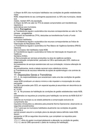 c) Dispor de 80% dos municípios habilitados nas condições de gestão estabelecidas
nesta
NOB, independente do seu contingente populacional; ou 50% dos municípios, desde
que,
nestes, residam 80% da população.
d) Dispor de 50% do valor do TFA do estado comprometido com transferências
regulares e
automáticas aos municípios.
16.4.3. Prerrogativas
a) Transferência regular e automática dos recursos correspondentes ao valor do Teto
conass . progestores 81
Financeiro da Assistência (TFA), deduzidas as transferências Fundo a Fundo
realizadas a
municípios habilitados.
b) Transferência regular e automática dos recursos correspondentes ao Índice de
Valorização de Resultados (IVR).
c) Transferência regular e automática do Piso Básico de Vigilância Sanitária (PBVS)
referente
aos municípios não habilitados nesta NOB.
d) Transferência regular e automática do Índice de Valorização do Impacto em
Vigilância
Sanitária (IVISA).
e) Remuneração por serviços produzidos na área da vigilância sanitária.
f) Normalização complementar, pactuada na CIB e aprovada pelo CES, relativa ao
pagamento
de prestadores de serviços assistenciais sob sua contratação, inclusive alteração de
valores
de procedimentos, tendo a tabela nacional como referência mínima.
g) Transferência de recursos referentes às ações de epidemiologia e de controle de
doenças.
17. Disposições Gerais e Transitórias
1 7 . 1 . As responsabilidades que caracterizam cada uma das condições de gestão
definidas
nesta NOB constituem um elenco mínimo e não impedem a incorporação de outras
pactuadas
na CIB e aprovadas pelo CES, em especial aquelas já assumidas em decorrência da
NOB-SUS
N.º 01/93.
1 7 . 2 . No processo de habilitação às condições de gestão estabelecidas nesta NOB,
são
considerados os requisitos já cumpridos para habilitação nos termos da NOB-SUS N.º
01/93,
cabendo ao município ou ao estado pleiteante a comprovação exclusiva do
cumprimento dos
requisitos introduzidos ou alterados pela presente Norma Operacional, observando os
seguintes procedimentos:
17.2.1.para que os municípios habilitados atualmente nas condições de gestão
incipiente e
parcial possam assumir a condição plena da atenção básica definida nesta NOB,
devem
apresentar à CIB os seguintes documentos, que completam os requisitos para
habilitação:
17.2.1.1. ofício do gestor municipal pleiteando a alteração na condição de gestão;
17.2.1.2. ata do CMS aprovando o pleito de mudança de habilitação;
 