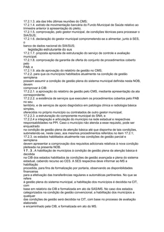17.2.1.3. ata das três últimas reuniões do CMS;
17.2.1.4. extrato de movimentação bancária do Fundo Municipal de Saúde relativo ao
trimestre anterior à apresentação do pleito;
17.2.1.5. comprovação, pelo gestor municipal, de condições técnicas para processar o
SIA/SUS;
17.2.1.6. declaração do gestor municipal comprometendo-se a alimentar, junto à SES,
o
banco de dados nacional do SIA/SUS;
82 legislação estruturante do sus
17.2.1.7. proposta aprazada de estruturação do serviço de controle e avaliação
municipal;
17.2.1.8. comprovação da garantia de oferta do conjunto de procedimentos coberto
pelo
PAB; e
17.2.1.9. ata de aprovação do relatório de gestão no CMS;
17.2.2. para que os municípios habilitados atualmente na condição de gestão
semiplena
possam assumir a condição de gestão plena do sistema municipal definida nesta NOB,
devem
comprovar à CIB:
17.2.2.1. a aprovação do relatório de gestão pelo CMS, mediante apresentação da ata
correspondente;
17.2.2.2. a existência de serviços que executem os procedimentos cobertos pelo PAB
no seu
território, e de serviços de apoio diagnóstico em patologia clínica e radiologia básica
simples,
oferecidos no próprio município ou contratados de outro gestor municipal;
17.2.2.3. a estruturação do componente municipal do SNA; e
17.2.2.4 a integração e articulação do município na rede estadual e respectivas
responsabilidades na PPI. Caso o município não atenda a esse requisito, pode ser
enquadrado
na condição de gestão plena da atenção básica até que disponha de tais condições,
submetendo-se, neste caso, aos mesmos procedimentos referidos no item 17.2.1;
17.2.3. os estados habilitados atualmente nas condições de gestão parcial e
semiplena
devem apresentar a comprovação dos requisitos adicionais relativos à nova condição
pleiteada na presente NOB.
1 7 . 3 . A habilitação de municípios à condição de gestão plena da atenção básica é
decidida
na CIB dos estados habilitados às condições de gestão avançada e plena do sistema
estadual, cabendo recurso ao CES. A SES respectiva deve informar ao MS a
habilitação
procedida, para fins de formalização por portaria, observando as disponibilidades
financeiras
para a efetivação das transferências regulares e automáticas pertinentes. No que se
refere
à gestão plena do sistema municipal, a habilitação dos municípios é decidida na CIT,
com
base em relatório da CIB e formalizada em ato da SAS/MS. No caso dos estados
categorizados na condição de gestão convencional, a habilitação dos municípios a
qualquer
das condições de gestão será decidida na CIT, com base no processo de avaliação
elaborado
e encaminhado pela CIB, e formalizada em ato do MS.
 