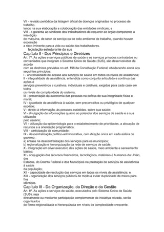 VII - revisão periódica da listagem oficial de doenças originadas no processo de
trabalho,
tendo na sua elaboração a colaboração das entidades sindicais; e
VIII - a garantia ao sindicato dos trabalhadores de requerer ao órgão competente a
interdição
de máquina, de setor de serviço ou de todo ambiente de trabalho, quando houver
exposição
a risco iminente para a vida ou saúde dos trabalhadores.
24 legislação estruturante do sus
Capítulo II - Dos Princípios e Diretrizes
Art. 7º. As ações e serviços públicos de saúde e os serviços privados contratados ou
conveniados que integram o Sistema Único de Saúde (SUS), são desenvolvidos de
acordo
com as diretrizes previstas no art. 198 da Constituição Federal, obedecendo ainda aos
seguintes princípios:
I - universalidade de acesso aos serviços de saúde em todos os níveis de assistência;
II - integralidade de assistência, entendida como conjunto articulado e contínuo das
ações e
serviços preventivos e curativos, individuais e coletivos, exigidos para cada caso em
todos
os níveis de complexidade do sistema;
III - preservação da autonomia das pessoas na defesa de sua integridade física e
moral;
IV - igualdade da assistência à saúde, sem preconceitos ou privilégios de qualquer
espécie;
V - direito à informação, às pessoas assistidas, sobre sua saúde;
VI - divulgação de informações quanto ao potencial dos serviços de saúde e a sua
utilização
pelo usuário;
VII - utilização da epidemiologia para o estabelecimento de prioridades, a alocação de
recursos e a orientação programática;
VIII - participação da comunidade;
IX - descentralização político-administrativa, com direção única em cada esfera de
governo:
a) ênfase na descentralização dos serviços para os municípios;
b) regionalização e hierarquização da rede de serviços de saúde;
X - integração em nível executivo das ações de saúde, meio ambiente e saneamento
básico;
XI - conjugação dos recursos financeiros, tecnológicos, materiais e humanos da União,
dos
Estados, do Distrito Federal e dos Municípios na prestação de serviços de assistência
à saúde
da população;
XII - capacidade de resolução dos serviços em todos os níveis de assistência; e
XIII - organização dos serviços públicos de modo a evitar duplicidade de meios para
fins
idênticos.
Capítulo III - Da Organização, da Direção e da Gestão
Art. 8º. As ações e serviços de saúde, executados pelo Sistema Único de Saúde
(SUS), seja
diretamente ou mediante participação complementar da iniciativa privada, serão
organizados
de forma regionalizada e hierarquizada em níveis de complexidade crescente.
 
