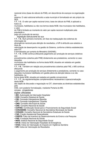 nacional único (base de cálculo do PAB), em decorrência de avanços na organização
do
sistema. O valor adicional atribuído a cada município é formalizado em ato próprio da
SES.
1 7 . 1 3 . O valor per capita nacional único, base de cálculo do PAB, é aplicado a
todos os
municípios, habilitados ou não nos termos desta NOB. Aos municípios não habilitados,
o valor
do PAB é limitado ao montante do valor per capita nacional multiplicado pela
população e
pago por produção de serviço.
84 legislação estruturante do sus
1 7 . 1 4 . Num primeiro momento, em face da inadequação dos sistemas de
informação de
abrangência nacional para aferição de resultados, o IVR é atribuído aos estados a
título de
valorização de desempenho na gestão do Sistema, conforme critérios estabelecidos
pela CIT
e formalizados por portaria do Ministério (SAS/MS).
1 7 . 1 5 . O MS continua efetuando pagamento por produção de serviços (relativos
aos
procedimentos cobertos pelo PAB) diretamente aos prestadores, somente no caso
daqueles
municípios não habilitados na forma desta NOB, situados em estados em gestão
convencional.
1 7 . 1 6 . Também em relação aos procedimentos cobertos pela FAE, o MS continua
efetuando
o pagamento por produção de serviços diretamente a prestadores, somente no caso
daqueles municípios habilitados em gestão plena da atenção básica e os não
habilitados, na
forma desta NOB, situados em estados em gestão convencional.
1 7 . 1 7 . As regulamentações complementares necessárias à operacionalização
desta NOB
são objeto de discussão e negociação na CIT, observadas as diretrizes estabelecidas
pelo
CNS, com posterior formalização, mediante Portaria do MS.
conass . progestores 85
siglas utilizadas
• AIH: Autorização de Internação Hospitalar
• CES: Conselho Estadual de Saúde
• CIB: Comissão Intergestores Bipartite
• CIT: Comissão Intergestores Tripartite
• CMS: Conselho Municipal de Saúde
• CNS: Conselho Nacional de Saúde
• COFINS: Contribuição Social para o Financiamento da Seguridade Social
• CONASEMS: Conselho Nacional de Secretários Municipais de Saúde
• CONASS: Conselho Nacional de Secretários Estaduais de Saúde
• FAE: Fração Assistencial Especializada
• FIDEPS: Fator de Incentivo ao Desenvolvimento do Ensino e da Pesquisa
• FNS: Fundação Nacional de Saúde
• INSS: Instituto Nacional de Seguridade Social
• IVH-E: Índice de Valorização Hospitalar de Emergência
• IVISA: Índice de Valorização do Impacto em Vigilância Sanitária
• IVR: Índice de Valorização de Resultados
 