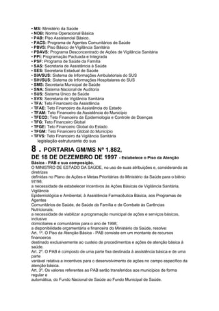 • MS: Ministério da Saúde
• NOB: Norma Operacional Básica
• PAB: Piso Assistencial Básico.
• PACS: Programa de Agentes Comunitários de Saúde
• PBVS: Piso Básico de Vigilância Sanitária
• PDAVS: Programa Desconcentrado de Ações de Vigilância Sanitária
• PPI: Programação Pactuada e Integrada
• PSF: Programa de Saúde da Família
• SAS: Secretaria de Assistência à Saúde
• SES: Secretaria Estadual de Saúde
• SIA/SUS: Sistema de Informações Ambulatoriais do SUS
• SIH/SUS: Sistema de Informações Hospitalares do SUS
• SMS: Secretaria Municipal de Saúde
• SNA: Sistema Nacional de Auditoria
• SUS: Sistema Único de Saúde
• SVS: Secretaria de Vigilância Sanitária
• TFA: Teto Financeiro da Assistência
• TFAE: Teto Financeiro da Assistência do Estado
• TFAM: Teto Financeiro da Assistência do Município
• TFECD: Teto Financeiro da Epidemiologia e Controle de Doenças
• TFG: Teto Financeiro Global
• TFGE: Teto Financeiro Global do Estado
• TFGM: Teto Financeiro Global do Município
• TFVS: Teto Financeiro da Vigilância Sanitária
86 legislação estruturante do sus

8 . PORTARIA GM/MS Nº 1.882,
DE 18 DE DEZEMBRO DE 1997 - Estabelece o Piso da Atenção
Básica - PAB e sua composição.
O MINISTRO DE ESTADO DA SAÚDE, no uso de suas atribuições e, considerando as
diretrizes
definidas no Plano de Ações e Metas Prioritárias do Ministério da Saúde para o biênio
97/98;
a necessidade de estabelecer incentivos às Ações Básicas de Vigilância Sanitária,
Vigilância
Epidemiológica e Ambiental, à Assistência Farmacêutica Básica, aos Programas de
Agentes
Comunitários de Saúde, de Saúde da Família e de Combate às Carências
Nutricionais;
a necessidade de viabilizar a programação municipal de ações e serviços básicos,
inclusive
domiciliares e comunitários para o ano de 1998;
a disponibilidade orçamentária e financeira do Ministério da Saúde, resolve:
Art. 1º. O Piso da Atenção Básica - PAB consiste em um montante de recursos
financeiros
destinado exclusivamente ao custeio de procedimentos e ações de atenção básica à
saúde.
Art. 2º. O PAB é composto de uma parte fixa destinada à assistência básica e de uma
parte
variável relativa a incentivos para o desenvolvimento de ações no campo específico da
atenção básica.
Art. 3º. Os valores referentes ao PAB serão transferidos aos municípios de forma
regular e
automática, do Fundo Nacional de Saúde ao Fundo Municipal de Saúde.
 
