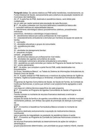 Parágrafo único. Os valores relativos ao PAB serão transferidos, transitoriamente, ao
Fundo Estadual de Saúde, exclusivamente para cobertura da população residente em
municípios não habilitados.
Art. 4º. A parte fixa do PAB, destinada à assistência básica, será obtida pela
multiplicação
de um valor per capita nacional pela população de cada Município.
§ 1 º . As ações custeadas com recursos destinados à assistência básica são:
I - consultas médicas em especialidades básicas;
II - atendimento odontológico básico (procedimentos coletivos, procedimentos
individuais
preventivos, dentística e odontologia cirúrgica básica);
III - atendimentos básicos por outros profissionais de nível superior;
IV - visita/atendimento ambulatorial e domiciliar por membros da equipe de saúde da
família;
V - vacinação;
VI - atividades educativas a grupos da comunidade;
VII - assistência pré-natal;
VIII - * *
IX - atividades de planejamento familiar;
X - pequenas cirurgias;
conass . progestores 87
XI - atendimentos básicos por profissional de nível médio;
XII - atividades dos agentes comunitários de saúde;
XIII - orientação nutricional e alimentar ambulatorial e comunitária;
XIV - assistência ao parto domiciliar por médico do Programa de Saúde da Família; e
XV - pronto atendimento.
§ 2 º . As ações, que compõem a parte fixa do PAB, estão desdobradas nos
procedimentos
do Grupo “Assistência Básica”, na Tabela do Sistema de Informações Ambulatoriais do
Sistema Único de Saúde.
Art. 5º. A parte variável do PAB destina-se a incentivos às ações básicas de Vigilância
Sanitária, Vigilância Epidemiológica e Ambiental, à Assistência Farmacêutica Básica,
aos
Programas de Agentes Comunitários de Saúde, de Saúde da Família, de Combate às
Carências Nutricionais, e outros que venham a ser posteriormente agregados e será
definida
com base em critérios técnicos específicos de cada programa.
§ 1 º . O incentivo ao Programa de Agentes Comunitários de Saúde e Programa de
Saúde da
Família consiste no montante de recursos financeiros destinado a estimular a
implantação de
equipes de saúde da família e de agentes comunitários de saúde, no âmbito municipal,
reorientando práticas, com ênfase nas ações de prevenção de doenças e promoção
da
saúde.
§ 2 º . O incentivo à Assistência Farmacêutica Básica consiste no montante de
recursos
financeiros destinado exclusivamente à aquisição de medicamentos básicos,
contribuindo
para a garantia da integralidade na prestação da assistência básica à saúde.
§ 3 º . O incentivo ao Programa de Combate às Carências Nutricionais consiste no
montante
de recursos financeiros destinado ao desenvolvimento de ações de nutrição e
alimentação a
grupos populacionais determinados, com prioridade ao grupo materno infantil, visando
 