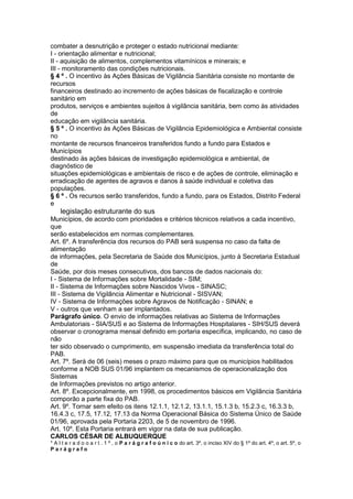 combater a desnutrição e proteger o estado nutricional mediante:
I - orientação alimentar e nutricional;
II - aquisição de alimentos, complementos vitamínicos e minerais; e
III - monitoramento das condições nutricionais.
§ 4 º . O incentivo às Ações Básicas de Vigilância Sanitária consiste no montante de
recursos
financeiros destinado ao incremento de ações básicas de fiscalização e controle
sanitário em
produtos, serviços e ambientes sujeitos à vigilância sanitária, bem como às atividades
de
educação em vigilância sanitária.
§ 5 º . O incentivo às Ações Básicas de Vigilância Epidemiológica e Ambiental consiste
no
montante de recursos financeiros transferidos fundo a fundo para Estados e
Municípios
destinado às ações básicas de investigação epidemiológica e ambiental, de
diagnóstico de
situações epidemiológicas e ambientais de risco e de ações de controle, eliminação e
erradicação de agentes de agravos e danos à saúde individual e coletiva das
populações.
§ 6 º . Os recursos serão transferidos, fundo a fundo, para os Estados, Distrito Federal
e
88 legislação estruturante do sus
Municípios, de acordo com prioridades e critérios técnicos relativos a cada incentivo,
que
serão estabelecidos em normas complementares.
Art. 6º. A transferência dos recursos do PAB será suspensa no caso da falta de
alimentação
de informações, pela Secretaria de Saúde dos Municípios, junto à Secretaria Estadual
de
Saúde, por dois meses consecutivos, dos bancos de dados nacionais do:
I - Sistema de Informações sobre Mortalidade - SIM;
II - Sistema de Informações sobre Nascidos Vivos - SINASC;
III - Sistema de Vigilância Alimentar e Nutricional - SISVAN;
IV - Sistema de Informações sobre Agravos de Notificação - SINAN; e
V - outros que venham a ser implantados.
Parágrafo único. O envio de informações relativas ao Sistema de Informações
Ambulatoriais - SIA/SUS e ao Sistema de Informações Hospitalares - SIH/SUS deverá
observar o cronograma mensal definido em portaria específica, implicando, no caso de
não
ter sido observado o cumprimento, em suspensão imediata da transferência total do
PAB.
Art. 7º. Será de 06 (seis) meses o prazo máximo para que os municípios habilitados
conforme a NOB SUS 01/96 implantem os mecanismos de operacionalização dos
Sistemas
de Informações previstos no artigo anterior.
Art. 8º. Excepcionalmente, em 1998, os procedimentos básicos em Vigilância Sanitária
comporão a parte fixa do PAB.
Art. 9º. Tornar sem efeito os itens 12.1.1, 12.1.2, 13.1.1, 15.1.3 b, 15.2.3 c, 16.3.3 b,
16.4.3 c, 17.5, 17.12, 17.13 da Norma Operacional Básica do Sistema Único de Saúde
01/96, aprovada pela Portaria 2203, de 5 de novembro de 1996.
Art. 10º. Esta Portaria entrará em vigor na data de sua publicação.
CARLOS CÉSAR DE ALBUQUERQUE
* A l t e r a d o o a r t . 1 º , o P a r á g r a f o ú n i c o do art. 3º, o inciso XIV do § 1º do art. 4º, o art. 5º, o
Parágrafo
 