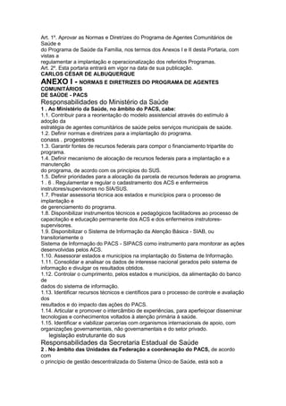 Art. 1º. Aprovar as Normas e Diretrizes do Programa de Agentes Comunitários de
Saúde e
do Programa de Saúde da Família, nos termos dos Anexos I e II desta Portaria, com
vistas a
regulamentar a implantação e operacionalização dos referidos Programas.
Art. 2º. Esta portaria entrará em vigor na data de sua publicação.
CARLOS CÉSAR DE ALBUQUERQUE
ANEXO I - NORMAS E DIRETRIZES DO PROGRAMA DE AGENTES
COMUNITÁRIOS
DE SAÚDE - PACS
Responsabilidades do Ministério da Saúde
1 . Ao Ministério da Saúde, no âmbito do PACS, cabe:
1.1. Contribuir para a reorientação do modelo assistencial através do estímulo à
adoção da
estratégia de agentes comunitários de saúde pelos serviços municipais de saúde.
1.2. Definir normas e diretrizes para a implantação do programa.
conass . progestores 91
1.3. Garantir fontes de recursos federais para compor o financiamento tripartite do
programa.
1.4. Definir mecanismo de alocação de recursos federais para a implantação e a
manutenção
do programa, de acordo com os princípios do SUS.
1.5. Definir prioridades para a alocação da parcela de recursos federais ao programa.
1 . 6 . Regulamentar e regular o cadastramento dos ACS e enfermeiros
instrutores/supervisores no SIA/SUS.
1.7. Prestar assessoria técnica aos estados e municípios para o processo de
implantação e
de gerenciamento do programa.
1.8. Disponibilizar instrumentos técnicos e pedagógicos facilitadores ao processo de
capacitação e educação permanente dos ACS e dos enfermeiros instrutores-
supervisores.
1.9. Disponibilizar o Sistema de Informação da Atenção Básica - SIAB, ou
transitoriamente o
Sistema de Informação do PACS - SIPACS como instrumento para monitorar as ações
desenvolvidas pelos ACS.
1.10. Assessorar estados e municípios na implantação do Sistema de Informação.
1.11. Consolidar e analisar os dados de interesse nacional gerados pelo sistema de
informação e divulgar os resultados obtidos.
1.12. Controlar o cumprimento, pelos estados e municípios, da alimentação do banco
de
dados do sistema de informação.
1.13. Identificar recursos técnicos e científicos para o processo de controle e avaliação
dos
resultados e do impacto das ações do PACS.
1.14. Articular e promover o intercâmbio de experiências, para aperfeiçoar disseminar
tecnologias e conhecimentos voltados à atenção primária à saúde.
1.15. Identificar e viabilizar parcerias com organismos internacionais de apoio, com
organizações governamentais, não governamentais e do setor privado.
92 legislação estruturante do sus
Responsabilidades da Secretaria Estadual de Saúde
2 . No âmbito das Unidades da Federação a coordenação do PACS, de acordo
com
o princípio de gestão descentralizada do Sistema Único de Saúde, está sob a
 