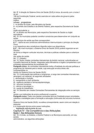 Art. 9º. A direção do Sistema Único de Saúde (SUS) é única, de acordo com o inciso I
do art.
198 da Constituição Federal, sendo exercida em cada esfera de governo pelos
seguintes
órgãos:
conass . progestores 25
I - no âmbito da União, pelo Ministério da Saúde;
II - no âmbito dos Estados e do Distrito Federal, pela respectiva Secretaria de Saúde
ou
órgão equivalente; e
III - no âmbito dos Municípios, pela respectiva Secretaria de Saúde ou órgão
equivalente.
Art. 10. Os municípios poderão constituir consórcios para desenvolver em conjunto as
ações
e os serviços de saúde que lhes correspondam.
§ 1 º . Aplica-se aos consórcios administrativos intermunicipais o princípio da direção
única,
e os respectivos atos constitutivos disporão sobre sua observância.
§ 2 º . No nível municipal, o Sistema Único de Saúde (SUS) poderá organizar-se em
distritos
de forma a integrar e articular recursos, técnicas e práticas voltadas para a cobertura
total
das ações de saúde.
Art. 11. (Vetado).
Art. 12. Serão criadas comissões intersetoriais de âmbito nacional, subordinadas ao
Conselho Nacional de Saúde, integradas pelos Ministérios e órgãos competentes e por
entidades representativas da sociedade civil.
Parágrafo único. As comissões intersetoriais terão a finalidade de articular políticas e
programas de interesse para a saúde, cuja execução envolva áreas não
compreendidas no
âmbito do Sistema Único de Saúde (SUS).
Art. 13. A articulação das políticas e programas, a cargo das comissões intersetoriais,
abrangerá, em especial, as seguintes atividades:
I - alimentação e nutrição;
II - saneamento e meio ambiente;
III - vigilância sanitária e farmacoepidemiologia;
IV - recursos humanos;
V - ciência e tecnologia; e
VI - saúde do trabalhador.
Art. 14. Deverão ser criadas Comissões Permanentes de integração entre os serviços
de
saúde e as instituições de ensino profissional e superior.
Parágrafo único. Cada uma dessas comissões terá por finalidade propor prioridades,
métodos e estratégias para a formação e educação continuada dos recursos humanos
do
Sistema Único de Saúde (SUS), na esfera correspondente, assim como em relação à
pesquisa
e à cooperação técnica entre essas instituições.
26 legislação estruturante do sus
Capítulo IV - Da Competência e das Atribuições
Seção I - Das Atribuições Comuns
Art. 15. A União, os Estados, o Distrito Federal e os Municípios exercerão, em seu
âmbito
administrativo, as seguintes atribuições:
 