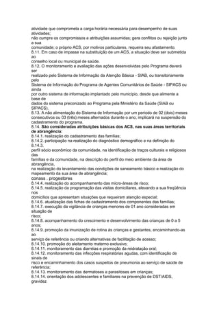 atividade que comprometa a carga horária necessária para desempenho de suas
atividades;
não cumpre os compromissos e atribuições assumidas; gera conflitos ou rejeição junto
a sua
comunidade; o próprio ACS, por motivos particulares, requeira seu afastamento.
8.11. Em caso de impasse na substituição de um ACS, a situação deve ser submetida
ao
conselho local ou municipal de saúde.
8.12. O monitoramento e avaliação das ações desenvolvidas pelo Programa deverá
ser
realizado pelo Sistema de Informação da Atenção Básica - SIAB, ou transitoriamente
pelo
Sistema de Informação do Programa de Agentes Comunitários de Saúde - SIPACS ou
ainda
por outro sistema de informação implantado pelo município, desde que alimente a
base de
dados do sistema preconizado ao Programa pela Ministério da Saúde (SIAB ou
SIPACS).
8.13. A não alimentação do Sistema de Informação por um período de 02 (dois) meses
consecutivos ou 03 (três) meses alternados durante o ano, implicará na suspensão do
cadastramento do programa.
8.14. São consideradas atribuições básicas dos ACS, nas suas áreas territoriais
de abrangência:
8.14.1. realização do cadastramento das famílias;
8.14.2. participação na realização do diagnóstico demográfico e na definição do
8.14.3.
perfil sócio econômico da comunidade, na identificação de traços culturais e religiosos
das
famílias e da comunidade, na descrição do perfil do meio ambiente da área de
abrangência,
na realização do levantamento das condições de saneamento básico e realização do
mapeamento da sua área de abrangência;
conass . progestores 97
8.14.4. realização do acompanhamento das micro-áreas de risco;
8.14.5. realização da programação das visitas domiciliares, elevando a sua freqüência
nos
domicílios que apresentam situações que requeiram atenção especial;
8.14.6. atualização das fichas de cadastramento dos componentes das famílias;
8.14.7. execução da vigilância de crianças menores de 01 ano consideradas em
situação de
risco;
8.14.8. acompanhamento do crescimento e desenvolvimento das crianças de 0 a 5
anos;
8.14.9. promoção da imunização de rotina às crianças e gestantes, encaminhando-as
ao
serviço de referência ou criando alternativas de facilitação de acesso;
8.14.10. promoção do aleitamento materno exclusivo;
8.14.11. monitoramento das diarréias e promoção da reidratação oral;
8.14.12. monitoramento das infecções respiratórias agudas, com identificação de
sinais de
risco e encaminhamento dos casos suspeitos de pneumonia ao serviço de saúde de
referência;
8.14.13. monitoramento das dermatoses e parasitoses em crianças;
8.14.14. orientação dos adolescentes e familiares na prevenção de DST/AIDS,
gravidez
 