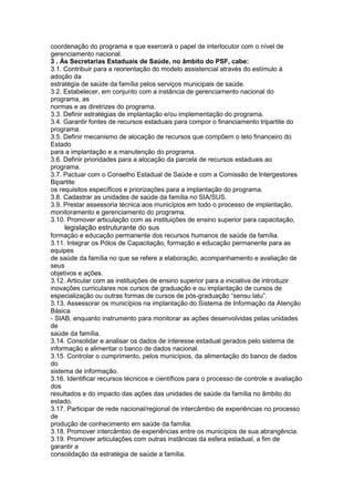 coordenação do programa e que exercerá o papel de interlocutor com o nível de
gerenciamento nacional.
3 . Às Secretarias Estaduais de Saúde, no âmbito do PSF, cabe:
3.1. Contribuir para a reorientação do modelo assistencial através do estímulo à
adoção da
estratégia de saúde da família pelos serviços municipais de saúde.
3.2. Estabelecer, em conjunto com a instância de gerenciamento nacional do
programa, as
normas e as diretrizes do programa.
3.3. Definir estratégias de implantação e/ou implementação do programa.
3.4. Garantir fontes de recursos estaduais para compor o financiamento tripartite do
programa.
3.5. Definir mecanismo de alocação de recursos que compõem o teto financeiro do
Estado
para a implantação e a manutenção do programa.
3.6. Definir prioridades para a alocação da parcela de recursos estaduais ao
programa.
3.7. Pactuar com o Conselho Estadual de Saúde e com a Comissão de Intergestores
Bipartite
os requisitos específicos e priorizações para a implantação do programa.
3.8. Cadastrar as unidades de saúde da família no SIA/SUS.
3.9. Prestar assessoria técnica aos municípios em todo o processo de implantação,
monitoramento e gerenciamento do programa.
3.10. Promover articulação com as instituições de ensino superior para capacitação,
102 legislação estruturante do sus
formação e educação permanente dos recursos humanos de saúde da família.
3.11. Integrar os Pólos de Capacitação, formação e educação permanente para as
equipes
de saúde da família no que se refere a elaboração, acompanhamento e avaliação de
seus
objetivos e ações.
3.12. Articular com as instituições de ensino superior para a iniciativa de introduzir
inovações curriculares nos cursos de graduação e ou implantação de cursos de
especialização ou outras formas de cursos de pós-graduação “sensu latu”.
3.13. Assessorar os municípios na implantação do Sistema de Informação da Atenção
Básica
- SIAB, enquanto instrumento para monitorar as ações desenvolvidas pelas unidades
de
saúde da família.
3.14. Consolidar e analisar os dados de interesse estadual gerados pelo sistema de
informação e alimentar o banco de dados nacional.
3.15. Controlar o cumprimento, pelos municípios, da alimentação do banco de dados
do
sistema de informação.
3.16. Identificar recursos técnicos e científicos para o processo de controle e avaliação
dos
resultados e do impacto das ações das unidades de saúde da família no âmbito do
estado.
3.17. Participar de rede nacional/regional de intercâmbio de experiências no processo
de
produção de conhecimento em saúde da família.
3.18. Promover intercâmbio de experiências entre os municípios de sua abrangência.
3.19. Promover articulações com outras instâncias da esfera estadual, a fim de
garantir a
consolidação da estratégia de saúde a família.
 