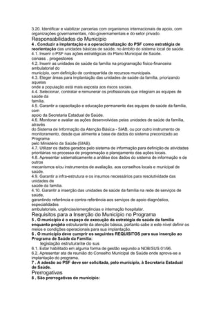 3.20. Identificar e viabilizar parcerias com organismos internacionais de apoio, com
organizações governamentais, não-governamentais e do setor privado.
Responsabilidades do Município
4 . Conduzir a implantação e a operacionalização do PSF como estratégia de
reorientação das unidades básicas de saúde, no âmbito do sistema local de saúde.
4.1. Inserir o PSF nas ações estratégicas do Plano Municipal de Saúde.
conass . progestores 103
4.2. Inserir as unidades de saúde da família na programação físico-financeira
ambulatorial do
município, com definição de contrapartida de recursos municipais.
4.3. Eleger áreas para implantação das unidades de saúde da família, priorizando
aquelas
onde a população está mais exposta aos riscos sociais.
4.4. Selecionar, contratar e remunerar os profissionais que integram as equipes de
saúde da
família.
4.5. Garantir a capacitação e educação permanente das equipes de saúde da família,
com
apoio da Secretaria Estadual de Saúde.
4.6. Monitorar e avaliar as ações desenvolvidas pelas unidades de saúde da família,
através
do Sistema de Informação da Atenção Básica - SIAB, ou por outro instrumento de
monitoramento, desde que alimente a base de dados do sistema preconizado ao
Programa
pelo Ministério da Saúde (SIAB).
4.7. Utilizar os dados gerados pelo sistema de informação para definição de atividades
prioritárias no processo de programação e planejamento das ações locais.
4.8. Apresentar sistematicamente a análise dos dados do sistema de informação e de
outros
mecanismos e/ou instrumentos de avaliação, aos conselhos locais e municipal de
saúde.
4.9. Garantir a infra-estrutura e os insumos necessários para resolutividade das
unidades de
saúde da família.
4.10. Garantir a inserção das unidades de saúde da família na rede de serviços de
saúde,
garantindo referência e contra-referência aos serviços de apoio diagnóstico,
especialidades
ambulatoriais, urgências/emergências e internação hospitalar.
Requisitos para a Inserção do Município no Programa
5 . O município é o espaço de execução da estratégia de saúde da família
enquanto projeto estruturante da atenção básica, portanto cabe a este nível definir os
meios e condições operacionais para sua implantação.
6 . O município deve cumprir os seguintes REQUISITOS para sua inserção ao
Programa de Saúde da Família:
104 legislação estruturante do sus
6.1. Estar habilitado em alguma forma de gestão segundo a NOB/SUS 01/96.
6.2. Apresentar ata de reunião do Conselho Municipal de Saúde onde aprova-se a
implantação do programa.
7 . A adesão ao PSF deve ser solicitada, pelo município, à Secretaria Estadual
de Saúde.
Prerrogativas
8 . São prerrogativas do município:
 