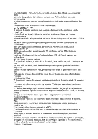 imunobiológicos e hemoderivados, deverão ser objeto de políticas específicas. No
caso
particular dos produtos derivados do sangue, esta Política trata de aspectos
concernentes
a estes produtos, de que são exemplos questões relativas às responsabilidades dos
três
gestores do SUS e ao efetivo controle da qualidade.
2. JUSTIFICATIVA
O sistema de saúde brasileiro, que engloba estabelecimentos públicos e o setor
privado de
prestação de serviços, inclui desde unidades de atenção básica até centros
hospitalares de
alta complexidade. A importância e o volume dos serviços prestados pelo setor público
de
saúde no Brasil ( composto pelos serviços estatais e privados conveniados ou
contratados
pelo SUS ( podem ser verificados, por exemplo, no montante de atividades
desenvolvidas em
1996, do qual constam a realização de 2,8 milhões de partos, 318 milhões de
consultas
médicas, 12 milhões de internações hospitalares, 502 milhões de exames e a
aplicação de
48 milhões de doses de vacinas.
É indiscutível, portanto, a importância dos serviços de saúde, os quais constituem, ao
lado
de uma série de outros, fator de extrema importância para a qualidade de vida da
população.
Esses serviços representam, hoje, preocupação de todos os gestores do setor, seja
pela
natureza das práticas de assistência neles desenvolvidas, seja pela totalidade dos
recursos
por eles absorvidos.
A despeito do volume de serviços prestados pelo sistema de saúde, ainda há parcelas
da
população excluídas de algum tipo de atenção. Verifica-se, além disso, constantes
mudanças
no perfil epidemiológico que, atualmente, compreende doenças típicas de países em
desenvolvimento e agravos característicos de países desenvolvidos. Assim, ao mesmo
tempo
em que são prevalentes as doenças crônico-degenerativas, aumenta a
morbimortalidade
decorrente da violência, especialmente dos homicídios e dos acidentes de trânsito.
Além
disso, emergem e reemergem outras doenças, tais como a cólera, a dengue, a
malária, as
doenças sexualmente transmissíveis e a AIDS.
O envelhecimento populacional gera novas demandas, cujo atendimento requer a
constante
adequação do sistema de saúde e, certamente, a transformação do modelo de
atenção
prestada, de modo a conferir prioridade ao caráter preventivo das ações de promoção,
proteção e recuperação da saúde. Sob esse enfoque, a política de medicamentos é,
indubitavelmente, fundamental nessa transformação.
conass . progestores 111
 