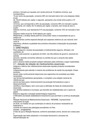 primeiro, formado por aqueles com renda acima de 10 salários mínimos, que
corresponde a
15 por cento da população, consome 48% do mercado total e tem uma despesa média
anual
de 193,40 dólares per capita; o segundo, apresenta uma renda entre quatro a 10
salários
mínimos, que corresponde a 34% da população, consome 36% do mercado e gasta,
anualmente, em média, 64,15 dólares per capita; o terceiro, tem renda de zero a
quatro
salários mínimos, que representa 51% da população, consome 16% do mercado e tem
uma
despesa média anual de 18,95 dólares per capita.
Nitidamente, a análise desse perfil do consumidor indica a necessidade de que a
política de
medicamentos confira especial atenção aos aspectos relativos ao uso racional, bem
como à
segurança, eficácia e qualidade dos produtos colocados à disposição da população
brasileira.
3. DIRETRIZES
Para assegurar o acesso da população a medicamentos seguros, eficazes e de
qualidade, ao
menor custo possível, os gestores do SUS, nas três esferas de governo, atuando em
estreita
parceria, deverão concentrar esforços no sentido de que o conjunto das ações
direcionadas
para o alcance deste propósito estejam balizadas pelas diretrizes a seguir explicitadas.
3.1. Adoção de relação de medicamentos essenciais
Integram o elenco dos medicamentos essenciais aqueles produtos considerados
básicos e
indispensáveis para atender a maioria dos problemas de saúde da população. Esses
produtos
devem estar continuamente disponíveis aos segmentos da sociedade que deles
necessitem,
nas formas farmacêuticas apropriadas, e compõem uma relação nacional de
referência que
servirá de base para o direcionamento da produção farmacêutica e para o
desenvolvimento
científico e tecnológico, bem como para a definição de listas de medicamentos
essenciais
nos âmbitos estadual e municipal, que deverão ser estabelecidas com o apoio do
gestor
federal e segundo a situação epidemiológica respectiva.
O Ministério da Saúde estabelecerá mecanismos que permitam a contínua atualização
da
Relação Nacional de Medicamentos Essenciais - RENAME, imprescindível
instrumento de ação
do SUS, na medida em que contempla um elenco de produtos necessários ao
tratamento e
controle da maioria das patologias prevalentes no País.
conass . progestores 113
O fato de que a Relação Nacional, conforme assinalado acima, deverá ser a base para
a
organização das listas estaduais e municipais favorecerá o processo de
descentralização da
 