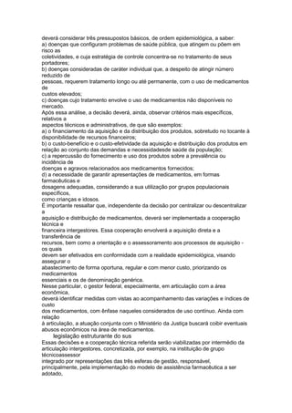 deverá considerar três pressupostos básicos, de ordem epidemiológica, a saber:
a) doenças que configuram problemas de saúde pública, que atingem ou põem em
risco as
coletividades, e cuja estratégia de controle concentra-se no tratamento de seus
portadores;
b) doenças consideradas de caráter individual que, a despeito de atingir número
reduzido de
pessoas, requerem tratamento longo ou até permanente, com o uso de medicamentos
de
custos elevados;
c) doenças cujo tratamento envolve o uso de medicamentos não disponíveis no
mercado.
Após essa análise, a decisão deverá, ainda, observar critérios mais específicos,
relativos a
aspectos técnicos e administrativos, de que são exemplos:
a) o financiamento da aquisição e da distribuição dos produtos, sobretudo no tocante à
disponibilidade de recursos financeiros;
b) o custo-benefício e o custo-efetividade da aquisição e distribuição dos produtos em
relação ao conjunto das demandas e necessidadesde saúde da população;
c) a repercussão do fornecimento e uso dos produtos sobre a prevalência ou
incidência de
doenças e agravos relacionados aos medicamentos fornecidos;
d) a necessidade de garantir apresentações de medicamentos, em formas
farmacêuticas e
dosagens adequadas, considerando a sua utilização por grupos populacionais
específicos,
como crianças e idosos.
É importante ressaltar que, independente da decisão por centralizar ou descentralizar
a
aquisição e distribuição de medicamentos, deverá ser implementada a cooperação
técnica e
financeira intergestores. Essa cooperação envolverá a aquisição direta e a
transferência de
recursos, bem como a orientação e o assessoramento aos processos de aquisição -
os quais
devem ser efetivados em conformidade com a realidade epidemiológica, visando
assegurar o
abastecimento de forma oportuna, regular e com menor custo, priorizando os
medicamentos
essenciais e os de denominação genérica.
Nesse particular, o gestor federal, especialmente, em articulação com a área
econômica,
deverá identificar medidas com vistas ao acompanhamento das variações e índices de
custo
dos medicamentos, com ênfase naqueles considerados de uso contínuo. Ainda com
relação
à articulação, a atuação conjunta com o Ministério da Justiça buscará coibir eventuais
abusos econômicos na área de medicamentos.
116 legislação estruturante do sus
Essas decisões e a cooperação técnica referida serão viabilizadas por intermédio da
articulação intergestores, concretizada, por exemplo, na instituição de grupo
técnicoassessor
integrado por representações das três esferas de gestão, responsável,
principalmente, pela implementação do modelo de assistência farmacêutica a ser
adotado,
 
