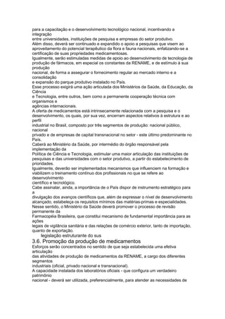 para a capacitação e o desenvolvimento tecnológico nacional, incentivando a
integração
entre universidades, instituições de pesquisa e empresas do setor produtivo.
Além disso, deverá ser continuado e expandido o apoio a pesquisas que visem ao
aproveitamento do potencial terapêutico da flora e fauna nacionais, enfatizando-se a
certificação de suas propriedades medicamentosas.
Igualmente, serão estimuladas medidas de apoio ao desenvolvimento de tecnologia de
produção de fármacos, em especial os constantes da RENAME, e de estímulo à sua
produção
nacional, de forma a assegurar o fornecimento regular ao mercado interno e a
consolidação
e expansão do parque produtivo instalado no País.
Esse processo exigirá uma ação articulada dos Ministérios da Saúde, da Educação, da
Ciência
e Tecnologia, entre outros, bem como a permanente cooperação técnica com
organismos e
agências internacionais.
A oferta de medicamentos está intrinsecamente relacionada com a pesquisa e o
desenvolvimento, os quais, por sua vez, encerram aspectos relativos à estrutura e ao
perfil
industrial no Brasil, composto por três segmentos de produção: nacional público,
nacional
privado e de empresas de capital transnacional no setor - este último predominante no
País.
Caberá ao Ministério da Saúde, por intermédio do órgão responsável pela
implementação da
Política de Ciência e Tecnologia, estimular uma maior articulação das instituições de
pesquisas e das universidades com o setor produtivo, a partir do estabelecimento de
prioridades.
Igualmente, deverão ser implementados mecanismos que influenciem na formação e
viabilizem o treinamento contínuo dos profissionais no que se refere ao
desenvolvimento
científico e tecnológico.
Cabe assinalar, ainda, a importância de o País dispor de instrumento estratégico para
a
divulgação dos avanços científicos que, além de expressar o nível de desenvolvimento
alcançado, estabeleça os requisitos mínimos das matérias-primas e especialidades.
Nesse sentido, o Ministério da Saúde deverá promover o processo de revisão
permanente da
Farmacopéia Brasileira, que constitui mecanismo de fundamental importância para as
ações
legais de vigilância sanitária e das relações de comércio exterior, tanto de importação,
quanto de exportação.
118 legislação estruturante do sus
3.6. Promoção da produção de medicamentos
Esforços serão concentrados no sentido de que seja estabelecida uma efetiva
articulação
das atividades de produção de medicamentos da RENAME, a cargo dos diferentes
segmentos
industriais (oficial, privado nacional e transnacional).
A capacidade instalada dos laboratórios oficiais - que configura um verdadeiro
patrimônio
nacional - deverá ser utilizada, preferencialmente, para atender as necessidades de
 