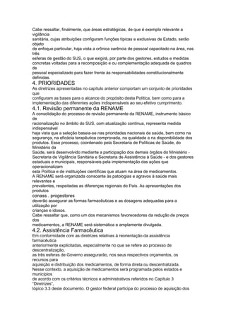 Cabe ressaltar, finalmente, que áreas estratégicas, de que é exemplo relevante a
vigilância
sanitária, cujas atribuições configuram funções típicas e exclusivas de Estado, serão
objeto
de enfoque particular, haja vista a crônica carência de pessoal capacitado na área, nas
três
esferas de gestão do SUS, o que exigirá, por parte dos gestores, estudos e medidas
concretas voltadas para a recomposição e ou complementação adequada de quadros
de
pessoal especializado para fazer frente às responsabilidades constitucionalmente
definidas.
4. PRIORIDADES
As diretrizes apresentadas no capítulo anterior comportam um conjunto de prioridades
que
configuram as bases para o alcance do propósito desta Política, bem como para a
implementação das diferentes ações indispensáveis ao seu efetivo cumprimento.
4.1. Revisão permanente da RENAME
A consolidação do processo de revisão permanente da RENAME, instrumento básico
de
racionalização no âmbito do SUS, com atualização contínua, representa medida
indispensável
haja vista que a seleção baseia-se nas prioridades nacionais de saúde, bem como na
segurança, na eficácia terapêutica comprovada, na qualidade e na disponibilidade dos
produtos. Esse processo, coordenado pela Secretaria de Políticas de Saúde, do
Ministério da
Saúde, será desenvolvido mediante a participação dos demais órgãos do Ministério -
Secretaria de Vigilância Sanitária e Secretaria de Assistência à Saúde - e dos gestores
estaduais e municipais, responsáveis pela implementação das ações que
operacionalizam
esta Política e de instituições científicas que atuam na área de medicamentos.
A RENAME será organizada consoante às patologias e agravos à saúde mais
relevantes e
prevalentes, respeitadas as diferenças regionais do País. As apresentações dos
produtos
conass . progestores 121
deverão assegurar as formas farmacêuticas e as dosagens adequadas para a
utilização por
crianças e idosos.
Cabe ressaltar que, como um dos mecanismos favorecedores da redução de preços
dos
medicamentos, a RENAME será sistemática e amplamente divulgada.
4.2. Assistência Farmacêutica
Em conformidade com as diretrizes relativas à reorientação da assistência
farmacêutica
anteriormente explicitadas, especialmente no que se refere ao processo de
descentralização,
as três esferas de Governo assegurarão, nos seus respectivos orçamentos, os
recursos para
aquisição e distribuição dos medicamentos, de forma direta ou descentralizada.
Nesse contexto, a aquisição de medicamentos será programada pelos estados e
municípios
de acordo com os critérios técnicos e administrativos referidos no Capítulo 3
“Diretrizes”,
tópico 3.3 deste documento. O gestor federal participa do processo de aquisição dos
 