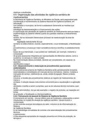 objetivas e atualizadas.
4.4. Organização das atividades de vigilância sanitária de
medicamentos
A Secretaria de Vigilância Sanitária, do Ministério da Saúde, será responsável pela
coordenação e monitoramento do Sistema Nacional de Vigilância Sanitária, em
articulação
com estados e municípios, de forma a estabelecer claramente as medidas que
atendam à
estratégia da descentralização e o financiamento das ações.
A organização das atividades de vigilância sanitária de medicamentos terá por base a
implementação do Sistema referido quanto às questões relativas a medicamentos.
Nesse
sentido, faz-se necessário desenvolver processo de reestruturação da área de
vigilância
124 legislação estruturante do sus
sanitária na esfera federal, visando, especialmente, a sua revitalização, a flexibilização
de
procedimentos e a busca por maior consistência técnico-científica no estabelecimento
das
bases de sua intervenção, o que poderá ser viabilizado, por exemplo, mediante a
composição
de grupos assessores integrados por representações de diferentes setores, como a
academia, os serviços e o setor privado.
Na implementação dessa prioridade, deverão ser considerados, em especial, os
aspectos
identificados a seguir.
4.4.1. Desenvolvimento e elaboração de procedimentos operacionais
sistematizados
Os procedimentos próprios da Vigilância Sanitária serão periodicamente revisados,
sistematizados e consolidados em manuais técnico-normativos, roteiros, modelos e
instruções de serviço, viabilizando-se, ainda, ampla divulgação. Nesse contexto,
aplica-se,
inclusive, a revisão dos procedimentos relativos ao registro de medicamentos de
marca e
similares. A adoção desses instrumentos concorrerá para a equalização e a agilização
das
atividades e tarefas a serem cumpridas, quer as de natureza técnico-normativa, quer
as de
caráter administrativo, de que são exemplos: o registro de produtos, as inspeções em
linhas
de produção, a fiscalização e a farmacovigilância.
4.4.2. Treinamento de pessoal do Sistema de Vigilância Sanitária
O treinamento em serviço - recurso efetivo para as mudanças e adequações a serem
introduzidas no modelo de atuação da vigilância sanitária - deverá buscar a
incorporação:
a) dos recentes avanços tecnológicos do setor, inclusive os da informatização do
Sistema
de Vigilância Sanitária;
b) da metodologia convalidada de controle e de sistematização dos procedimentos
técnicos
e operacionais;
c) dos esquemas apropriados de inspeção preventiva em linhas de produção, de
serviços e
 