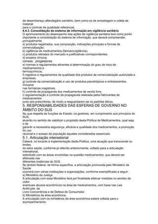 de desembaraço alfandegário sanitário, bem como os de amostragem e coleta de
material
para o controle de qualidade referencial.
4.4.3. Consolidação do sistema de informação em vigilância sanitária
O aprimoramento do desempenho das ações de vigilância sanitária terá como ponto
importante a consolidação do sistema de informação, que deverá compreender,
principalmente:
a) produtos registrados, sua composição, indicações principais e formas de
comercialização;
b) vigilância de medicamentos (farmacovigilância);
c) produtos retirados do mercado e justificativas correspondentes;
d) ensaios clínicos;
conass . progestores 125
e) normas e regulamentos atinentes à determinação do grau de risco de
medicamentos e
farmoquímicos;
f) registros e regulamentos da qualidade dos produtos de comercialização autorizada e
empresas;
g) controle da comercialização e uso de produtos psicotrópicos e entorpecentes,
inclusive
nas farmácias magistrais;
h) controle da propaganda dos medicamentos de venda livre;
i) regulamentação e controle da propaganda realizada pelos fabricantes de
medicamentos
junto aos prescritores, de modo a resguardarem-se os padrões éticos.
5. RESPONSABILIDADES DAS ESFERAS DE GOVERNO NO
ÂMBITO DO SUS
No que respeita às funções de Estado, os gestores, em cumprimento aos princípios do
SUS,
atuarão no sentido de viabilizar o propósito desta Política de Medicamentos, qual seja,
o de
garantir a necessária segurança, eficácia e qualidade dos medicamentos, a promoção
do uso
racional e o acesso da população àqueles considerados essenciais.
5.1. Articulação intersetorial
Caberá, no tocante à implementação desta Política, uma atuação que transcende os
limites
do setor saúde, conforme já referido anteriormente, voltado para a articulação
intersetorial,
sobretudo com as áreas envolvidas na questão medicamentos, que deverá ser
efetivada nas
diferentes instâncias do SUS.
No âmbito federal, de forma específica, a articulação promovida pelo Ministério da
Saúde
ocorrerá com várias instituições e organizações, conforme exemplificado a seguir:
a) Ministério da Justiça.
A articulação com esse Ministério terá por finalidade efetivar medidas no sentido de
coibir
eventuais abusos econômicos na área de medicamentos, com base nas Leis
Antitruste, da
Livre Concorrência e de Defesa do Consumidor.
b) Ministérios da área econômica.
A articulação com os ministérios da área econômica estará voltada para o
acompanhamento
 