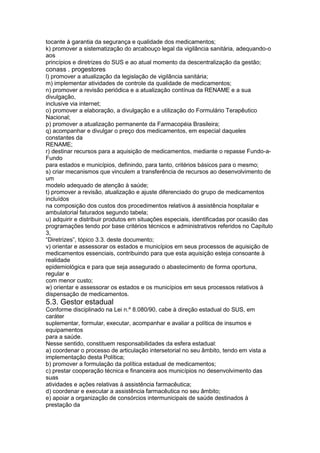 tocante à garantia da segurança e qualidade dos medicamentos;
k) promover a sistematização do arcabouço legal da vigilância sanitária, adequando-o
aos
princípios e diretrizes do SUS e ao atual momento da descentralização da gestão;
conass . progestores 127
l) promover a atualização da legislação de vigilância sanitária;
m) implementar atividades de controle da qualidade de medicamentos;
n) promover a revisão periódica e a atualização contínua da RENAME e a sua
divulgação,
inclusive via internet;
o) promover a elaboração, a divulgação e a utilização do Formulário Terapêutico
Nacional;
p) promover a atualização permanente da Farmacopéia Brasileira;
q) acompanhar e divulgar o preço dos medicamentos, em especial daqueles
constantes da
RENAME;
r) destinar recursos para a aquisição de medicamentos, mediante o repasse Fundo-a-
Fundo
para estados e municípios, definindo, para tanto, critérios básicos para o mesmo;
s) criar mecanismos que vinculem a transferência de recursos ao desenvolvimento de
um
modelo adequado de atenção à saúde;
t) promover a revisão, atualização e ajuste diferenciado do grupo de medicamentos
incluídos
na composição dos custos dos procedimentos relativos à assistência hospitalar e
ambulatorial faturados segundo tabela;
u) adquirir e distribuir produtos em situações especiais, identificadas por ocasião das
programações tendo por base critérios técnicos e administrativos referidos no Capítulo
3,
“Diretrizes”, tópico 3.3. deste documento;
v) orientar e assessorar os estados e municípios em seus processos de aquisição de
medicamentos essenciais, contribuindo para que esta aquisição esteja consoante à
realidade
epidemiológica e para que seja assegurado o abastecimento de forma oportuna,
regular e
com menor custo;
w) orientar e assessorar os estados e os municípios em seus processos relativos à
dispensação de medicamentos.
5.3. Gestor estadual
Conforme disciplinado na Lei n.º 8.080/90, cabe à direção estadual do SUS, em
caráter
suplementar, formular, executar, acompanhar e avaliar a política de insumos e
equipamentos
para a saúde.
Nesse sentido, constituem responsabilidades da esfera estadual:
a) coordenar o processo de articulação intersetorial no seu âmbito, tendo em vista a
implementação desta Política;
b) promover a formulação da política estadual de medicamentos;
c) prestar cooperação técnica e financeira aos municípios no desenvolvimento das
suas
atividades e ações relativas à assistência farmacêutica;
d) coordenar e executar a assistência farmacêutica no seu âmbito;
e) apoiar a organização de consórcios intermunicipais de saúde destinados à
prestação da
 
