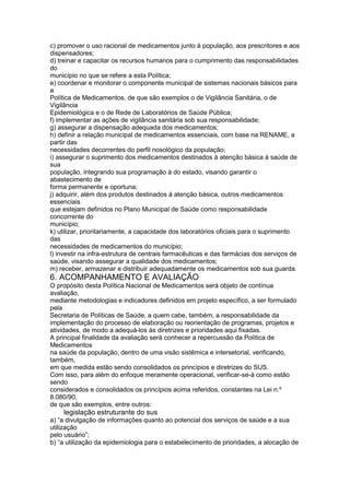 c) promover o uso racional de medicamentos junto à população, aos prescritores e aos
dispensadores;
d) treinar e capacitar os recursos humanos para o cumprimento das responsabilidades
do
município no que se refere a esta Política;
e) coordenar e monitorar o componente municipal de sistemas nacionais básicos para
a
Política de Medicamentos, de que são exemplos o de Vigilância Sanitária, o de
Vigilância
Epidemiológica e o de Rede de Laboratórios de Saúde Pública;
f) implementar as ações de vigilância sanitária sob sua responsabilidade;
g) assegurar a dispensação adequada dos medicamentos;
h) definir a relação municipal de medicamentos essenciais, com base na RENAME, a
partir das
necessidades decorrentes do perfil nosológico da população;
i) assegurar o suprimento dos medicamentos destinados à atenção básica à saúde de
sua
população, integrando sua programação à do estado, visando garantir o
abastecimento de
forma permanente e oportuna;
j) adquirir, além dos produtos destinados à atenção básica, outros medicamentos
essenciais
que estejam definidos no Plano Municipal de Saúde como responsabilidade
concorrente do
município;
k) utilizar, prioritariamente, a capacidade dos laboratórios oficiais para o suprimento
das
necessidades de medicamentos do município;
l) investir na infra-estrutura de centrais farmacêuticas e das farmácias dos serviços de
saúde, visando assegurar a qualidade dos medicamentos;
m) receber, armazenar e distribuir adequadamente os medicamentos sob sua guarda.
6. ACOMPANHAMENTO E AVALIAÇÃO
O propósito desta Política Nacional de Medicamentos será objeto de contínua
avaliação,
mediante metodologias e indicadores definidos em projeto específico, a ser formulado
pela
Secretaria de Políticas de Saúde, a quem cabe, também, a responsabilidade da
implementação do processo de elaboração ou reorientação de programas, projetos e
atividades, de modo a adequá-los às diretrizes e prioridades aqui fixadas.
A principal finalidade da avaliação será conhecer a repercussão da Política de
Medicamentos
na saúde da população, dentro de uma visão sistêmica e intersetorial, verificando,
também,
em que medida estão sendo consolidados os princípios e diretrizes do SUS.
Com isso, para além do enfoque meramente operacional, verificar-se-á como estão
sendo
considerados e consolidados os princípios acima referidos, constantes na Lei n.º
8.080/90,
de que são exemplos, entre outros:
130 legislação estruturante do sus
a) “a divulgação de informações quanto ao potencial dos serviços de saúde e a sua
utilização
pelo usuário”;
b) “a utilização da epidemiologia para o estabelecimento de prioridades, a alocação de
 