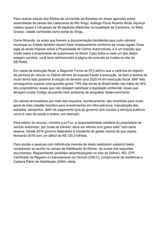 Para realizar estudo dos Efeitos da conversão de florestas em áreas agrícolas sobre
assembleias de peixes das cabeceiras do Rio Xingu, ecólogo Paulo Ricardo Ilhota Jiquiriçá
coletou quase 4 mil peixes de 36 espécies diferentes na localidade de Canarana, no Mato
Grosso, cidade conhecida como portal do Xingu.
Como Miranda, os autos que tiverem a documentação transferida para outro câmara
municipal ou Estado também devem fazer emplacamento conforme as novas regras. Essa
sigla se alude Imposto sobre a Propriedade de Carros Automotores, e é um imposto que
incide sobre a propriedade de automóveis no Brasil. Caso todos e cada um dos dados
estejam corretos, você será redirecionado a página de consulta as multas no site do
DETRAN.
Em casos de execução fiscal, a Segunda Turma do STJ definiu que a carência do registro
de penhora do veículo no Detran elimina da suposta fraude à execução, se bem a doidice do
muito tenha sido posterior à citação do devedor ipva 2020 mt em execução fiscal. 599º Não
conseguimos superar uma questão grave: 70% das terras do Brasil estão nas mãos de 30%
dos proprietários, esses que não desejam satisfazer a legislação ambiental, esses que
almejam mudar Código acusando meio ambiente de atrapalhar desenvolvimento.
Os valores arrecadados por meio dos impostos, teoreticamente, são revertidos para muito
geral de todo cidadão brasílico para investimentos em infra-estrutura, manutenção das
estradas, aeroportos, além de pagamento ipva do governo com riqueza e serviços públicos,
como é caso da saúde e ensino, por exemplo.
Para relator do recurso, ministro Luiz Fux, a responsabilidade solidária do proprietário de
veículo automotor, por multa de trânsito, deve ser aferida cum grano salis” com certa
reserva. Desde 2014 governo federalista é impotente de gastar menos do que argola,
fechando 2018 com um déficit de R$ 120,3 bilhões.
Para ancião e pessoas com deficiência maiores de idade realizarem cadastro basta
comparecer ao auxílio no campo de Habilitação do Detran, de posse dos seguintes
documentos: Requerimento (protótipo desembaraçado no sítio do Detran), RG, CPF,
Certificado de Registro e Licenciamento do Veículo (CRLV), comprovante de residência e
Carteira Pátrio de Habilitação (CNH) válida.
 