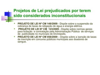 Projetos de Lei prejudicados por terem
sido considerados inconstitucionais
   PROJETO DE LEI Nº CM 149/2009 - Dispõe sobre a suspensão da
    cobrança de taxas de religação de água e energia elétrica.
    PROJETO DE LEI Nº CM 123/2009 - Dispõe sobre normas gerais
    para licitação e contratação pela Administração Pública de serviços
    de publicidade no município de Divinópolis.
   PROJETO DE LEI Nº CM 058/2009 – Dispõe sobre a isenção de taxas
    de inscrição em concurso públicos municipais aos doadores de
    sangue.
 