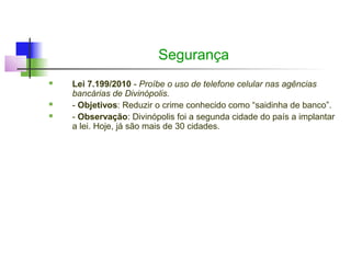 Segurança
   Lei 7.199/2010 - Proíbe o uso de telefone celular nas agências
    bancárias de Divinópolis.
   - Objetivos: Reduzir o crime conhecido como “saidinha de banco”.
   - Observação: Divinópolis foi a segunda cidade do país a implantar
    a lei. Hoje, já são mais de 30 cidades.
 