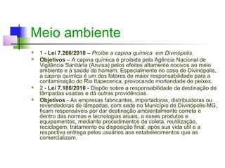 Meio ambiente
   1 - Lei 7.266/2010 – Proíbe a capina química em Divinópolis.
   Objetivos – A capina química é proibida pela Agência Nacional de
    Vigilância Sanitária (Anvisa) pelos efeitos altamente nocivos ao meio
    ambiente e à saúde do homem. Especialmente no caso de Divinópolis,
    a capina química é um dos fatores de maior responsabilidade para a
    contaminação do Rio Itapecerica, provocando mortandade de peixes.
   2 - Lei 7.186/2010 - Dispõe sobre a responsabilidade da destinação de
    lâmpadas usadas e dá outras providências.
   Objetivos - As empresas fabricantes, importadoras, distribuidoras ou
    revendedoras de lâmpadas, com sede no Município de Divinópolis-MG,
    ficam responsáveis por dar destinação ambientalmente correta e
    dentro das normas e tecnologias atuais, a esses produtos e
    equipamentos, mediante procedimentos de coleta, reutilização,
    reciclagem, tratamento ou disposição final, após sua vida útil e a
    respectiva entrega pelos usuários aos estabelecimentos que as
    comercializam.
 