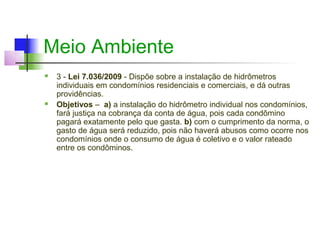Meio Ambiente
   3 - Lei 7.036/2009 - Dispõe sobre a instalação de hidrômetros
    individuais em condomínios residenciais e comerciais, e dá outras
    providências.
   Objetivos – a) a instalação do hidrômetro individual nos condomínios,
    fará justiça na cobrança da conta de água, pois cada condômino
    pagará exatamente pelo que gasta. b) com o cumprimento da norma, o
    gasto de água será reduzido, pois não haverá abusos como ocorre nos
    condomínios onde o consumo de água é coletivo e o valor rateado
    entre os condôminos.
 