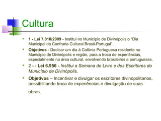 Cultura
   1 - Lei 7.010/2009 - Institui no Município de Divinópolis o “Dia
    Municipal da Confraria Cultural Brasil-Portugal”.
   Objetivos - Dedicar um dia à Colônia Portuguesa residente no
    Município de Divinópolis e região, para a troca de experiências,
    especialmente na área cultural, envolvendo brasileiros e portugueses.
   2 - - Lei 6.956 - Institui a Semana do Livro e dos Escritores do
    Município de Divinópolis.
   Objetivos – Incentivar e divulgar os escritores divinopolitanos,
    possibilitando troca de experiências e divulgação de suas
    obras.
 