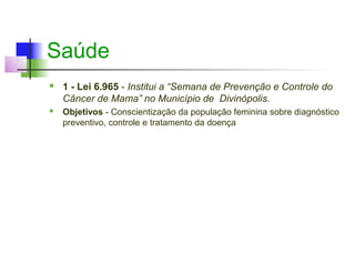 Saúde
   1 - Lei 6.965 - Institui a “Semana de Prevenção e Controle do
    Câncer de Mama” no Município de Divinópolis.
   Objetivos - Conscientização da população feminina sobre diagnóstico
    preventivo, controle e tratamento da doença
 