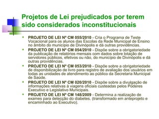 Projetos de Lei prejudicados por terem
sido considerados inconstitucionais
   PROJETO DE LEI Nº CM 055/2010 - Cria o Programa de Teste
    Vocacional para os alunos das Escolas da Rede Municipal de Ensino
    no âmbito do município de Divinópolis e dá outras providências.
   PROJETO DE LEI Nº CM 054/2010 - Dispõe sobre a obrigatoriedade
    da publicação de relatórios mensais com dados sobre lotação de
    servidores públicos, efetivos ou não, do município de Divinópolis e dá
    outras providências.
   PROJETO DE LEI Nº CM 053/2010 - Dispõe sobre a obrigatoriedade
    de disponibilização de livro para registro de avaliação dos usuários em
    todas as unidades de atendimento ao público da Secretaria Municipal
    de Saúde.
   PROJETO DE LEI Nº CM 020/2010 - Dispõe sobre a divulgação de
    informações relativas à viagens oficiais custeadas pelos Poderes
    Executivo e Legislativo Municipais.
   PROJETO DE LEI Nº CM 148/2009 - Determina a realização de
    exames para detecção do diabetes. (transformado em anteprojeto e
    encaminhado ao Executivo).
 