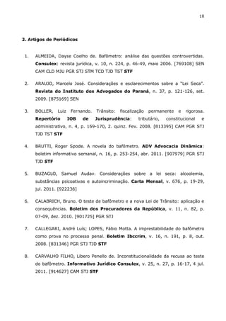 10
2. Artigos de Periódicos
1. ALMEIDA, Dayse Coelho de. Bafômetro: análise das questões controvertidas.
Consulex: revista jurídica, v. 10, n. 224, p. 46-49, maio 2006. [769108] SEN
CAM CLD MJU PGR STJ STM TCD TJD TST STF
2. ARAUJO, Marcelo José. Considerações e esclarecimentos sobre a “Lei Seca”.
Revista do Instituto dos Advogados do Paraná, n. 37, p. 121-126, set.
2009. [875169] SEN
3. BOLLER, Luiz Fernando. Trânsito: fiscalização permanente e rigorosa.
Repertório IOB de Jurisprudência: tributário, constitucional e
administrativo, n. 4, p. 169-170, 2. quinz. Fev. 2008. [813395] CAM PGR STJ
TJD TST STF
4. BRUTTI, Roger Spode. A novela do bafômetro. ADV Advocacia Dinâmica:
boletim informativo semanal, n. 16, p. 253-254, abr. 2011. [907979] PGR STJ
TJD STF
5. BUZAGLO, Samuel Audav. Considerações sobre a lei seca: alcoolemia,
substâncias psicoativas e autoincriminação. Carta Mensal, v. 676, p. 19-29,
jul. 2011. [922236]
6. CALABRICH, Bruno. O teste de bafômetro e a nova Lei de Trânsito: aplicação e
consequências. Boletim dos Procuradores da República, v. 11, n. 82, p.
07-09, dez. 2010. [901725] PGR STJ
7. CALLEGARI, André Luís; LOPES, Fábio Motta. A imprestabilidade do bafômetro
como prova no processo penal. Boletim Ibccrim, v. 16, n. 191, p. 8, out.
2008. [831346] PGR STJ TJD STF
8. CARVALHO FILHO, Libero Penello de. Inconstitucionalidade da recusa ao teste
do bafômetro. Informativo Jurídico Consulex, v. 25, n. 27, p. 16-17, 4 jul.
2011. [914627] CAM STJ STF
 