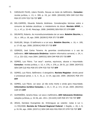 11
9. CARVALHO FILHO, Libero Penello. Recusa ao teste do bafômetro. Consulex:
revista jurídica, v. 13, n. 300, p. 19, jul. 2009. [854220] SEN CAM CLD MJU
PGR STJ STM TCD TJD TST STF
10. DEL-CAMPOS, Eduardo Roberto Alcântara. Considerações técnicas sobre o
consumo de bebidas alcoólicas: o metabolismo do álcool. Revista APMP, v.
11, n. 47, p. 32-40. Maio/ago. 2008. [840999] SEN PGR STJ STM STF
11. DELMATO, Roberto. As inconstitucionalidades da Lei seca. Boletim Ibccrim, v.
16, n. 189, p. 18, ago. 2008. [825815] PGR STJ TJD STF
12. DUAILIBI, Sérgio. O bafômetro e a Lei seca. Boletim Ibccrim, v. 16, n. 189,
p. 17-18, ago. 2008. [825814] PGR STJ TJD STF
13. GIORGIS, José Carlos Teixeira. As garantias constitucionais e o uso do
bafômetro. ADV Advocacia Dinâmica: boletim informativo semanal, v. 24, n.
17, p. 221-222, maio 2004. [689332] SEN CAM PGR STJ TJD STF
14. GOMES, Luiz Flávio. “Lei seca”: acertos, equívocos, abusos e impunidade.
Consulex: revista jurídica, v. 12, n. 276, n. 276, p. 28-31, jul. 2008. [824723]
SEN CAM CLD MJU PGR STJ STM TCD TJD TST STF
15. GOMES, Luiz Flávio. Bafômetro: é obrigatório. Revista Magister: direito penal
e processual penal, v. 6, n. 31, p. 11-14, ago./set. 2009. [862424] PGR STJ
STF
16. GOMES, Luiz Flávio. Lei seca: já não evita morte e ainda gera impunidade.
Informativo Jurídico Consulex, v. 23, n. 37, p. 3-4, 14 set. 2009. [862442]
CAM STJ STF
17. GUIMARÃES, Janaína Rosa. Lei seca e bafômetro. ADV Advocacia Dinâmica:
seleções jurídicas, p. 32-36, abr. 2011. [911635] CAM PGR STJ TJD TST STF
18. JESUS, Damásio Evangelista de. Embriaguez ao volante: notas à Lei n.
11.705/2008. Revista do Tribunal Regional Federal: 1 Região, v. 20, n. 8,
p. 91-94, ago. 2008. [833711] SEN CAM AGU MJU PGR STJ STM TJD TST STF
 