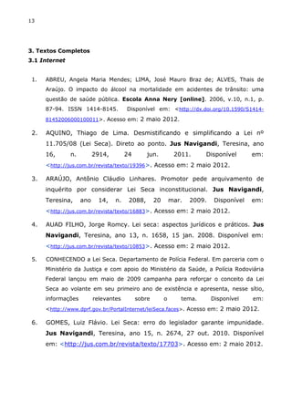 13
3. Textos Completos
3.1 Internet
1. ABREU, Angela Maria Mendes; LIMA, José Mauro Braz de; ALVES, Thais de
Araújo. O impacto do álcool na mortalidade em acidentes de trânsito: uma
questão de saúde pública. Escola Anna Nery [online]. 2006, v.10, n.1, p.
87-94. ISSN 1414-8145. Disponível em: <http://dx.doi.org/10.1590/S1414-
81452006000100011>. Acesso em: 2 maio 2012.
2. AQUINO, Thiago de Lima. Desmistificando e simplificando a Lei nº
11.705/08 (Lei Seca). Direto ao ponto. Jus Navigandi, Teresina, ano
16, n. 2914, 24 jun. 2011. Disponível em:
<http://jus.com.br/revista/texto/19396>. Acesso em: 2 maio 2012.
3. ARAÚJO, Antônio Cláudio Linhares. Promotor pede arquivamento de
inquérito por considerar Lei Seca inconstitucional. Jus Navigandi,
Teresina, ano 14, n. 2088, 20 mar. 2009. Disponível em:
<http://jus.com.br/revista/texto/16883>. Acesso em: 2 maio 2012.
4. AUAD FILHO, Jorge Romcy. Lei seca: aspectos jurídicos e práticos. Jus
Navigandi, Teresina, ano 13, n. 1658, 15 jan. 2008. Disponível em:
<http://jus.com.br/revista/texto/10853>. Acesso em: 2 maio 2012.
5. CONHECENDO a Lei Seca. Departamento de Polícia Federal. Em parceria com o
Ministério da Justiça e com apoio do Ministério da Saúde, a Polícia Rodoviária
Federal lançou em maio de 2009 campanha para reforçar o conceito da Lei
Seca ao volante em seu primeiro ano de existência e apresenta, nesse sítio,
informações relevantes sobre o tema. Disponível em:
<http://www.dprf.gov.br/PortalInternet/leiSeca.faces>. Acesso em: 2 maio 2012.
6. GOMES, Luiz Flávio. Lei Seca: erro do legislador garante impunidade.
Jus Navigandi, Teresina, ano 15, n. 2674, 27 out. 2010. Disponível
em: <http://jus.com.br/revista/texto/17703>. Acesso em: 2 maio 2012.
 