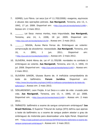 14
7. GOMES, Luiz Flávio. Lei seca (Lei nº 11.705/2008): exageros, equívocos
e abusos das operações policiais. Jus Navigandi, Teresina, ano 13, n.
1842, 17 jul. 2008. Disponível em: <http://jus.com.br/revista/texto/11496>.
Acesso em: 2 maio 2012.
8. ______. Lei Seca: menos mortes, mais impunidade. Jus Navigandi,
Teresina, ano 14, n. 2208, 18 jul. 2009. Disponível em:
<http://jus.com.br/revista/texto/13178>. Acesso em: 2 maio 2012.
9. ______; SOUSA, Áurea Maria Ferraz de. Embriaguez ao volante:
comprovação da alcoolemia: necessidade. Jus Navigandi, Teresina, ano
16, n. 2891, 1 jun. 2011. Disponível em:
<http://jus.com.br/revista/texto/19251>. Acesso em: 2 maio 2012.
10. OLIVEIRA, André Abreu de. Lei nº 11.705/08: novidades no combate à
embriaguez ao volante. Jus Navigandi, Teresina, ano 13, n. 1840, 15
jul. 2008. Disponível em: <http://jus.com.br/revista/texto/11497>. Acesso em:
2 maio 2012.
11. OLIVEIRA JUNIOR, Ulysses Bueno de. A ineficácia comprobatória do
teste do bafômetro. Forum Jurídico. Disponível em:
<http://www.forumjuridico.org/topic/14403-a-ineficacia-comprobatoria-do-teste-do-
bafometro/>. Acesso em: 2 maio 2012.
12. SZKLAROWSKY, Leon Frejda. A Lei Seca e o valor da vida: cruzada pela
vida. Jus Navigandi, Teresina, ano 13, n. 1840, 15 jul. 2008.
Disponível em: <http://jus.com.br/revista/texto/11499>. Acesso em: 2 maio
2012.
13. TRÂNSITO: bafômetro e exame de sangue comprovam embriaguez? Jus
Brasil Notícias. O Superior Tribunal de Justiça (STJ) definiu que apenas
o teste do bafômetro ou o exame de sangue podem atestar o grau de
embriaguez do motorista para desencadear uma Ação Penal. Disponível
em: <http://coad.jusbrasil.com.br/noticias/3079702/transito-bafometro-e-exame-de-
sangue-comprovam-embriaguez>. Acesso em: 2 maio 2012.
 