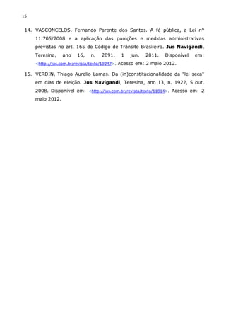 15
14. VASCONCELOS, Fernando Parente dos Santos. A fé pública, a Lei nº
11.705/2008 e a aplicação das punições e medidas administrativas
previstas no art. 165 do Código de Trânsito Brasileiro. Jus Navigandi,
Teresina, ano 16, n. 2891, 1 jun. 2011. Disponível em:
<http://jus.com.br/revista/texto/19247>. Acesso em: 2 maio 2012.
15. VERDIN, Thiago Aurelio Lomas. Da (in)constitucionalidade da "lei seca"
em dias de eleição. Jus Navigandi, Teresina, ano 13, n. 1922, 5 out.
2008. Disponível em: <http://jus.com.br/revista/texto/11814>. Acesso em: 2
maio 2012.
 