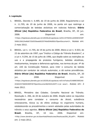 16
4. Legislação
1. BRASIL. Decreto n. 6.489, de 19 de junho de 2008. Regulamenta a Lei
n. 11.705, de 19 de junho de 2008, no ponto em que restringe a
comercialização de bebidas alcóolicas em rodovias federais. Diário
Oficial [da] República Federativa do Brasil, Brasília, DF, 20 jun.
2008. Disponível em:
<https://legislacao.planalto.gov.br/LEGISLA/Legislacao.nsf/b110756561cd26fd03256ff
500612662/6e8db732d555beab8325746e004b082e?OpenDocument>. Acesso em:
2 maio 2012.
2. BRASIL. Lei n. 11.705, de 19 de junho de 2008. Altera a Lei n. 9.503, de
23 de setembro de 1997, que “Institui o Código de Trânsito Brasileiro”, e
a Lei n. 9.294, de 15 de julho de 1996, que dispõe sobre as restrições ao
uso e a propaganda de produtos fumígeros, bebidas alcoólicas,
medicamentos, terapias e defensivos agrícolas, nos termos do par. 4º do
art. 220 da Constituição Federal, para inibir o consumo de bebida
alcóolica por condutor de veículo automotor, e dá outras providências.
Diário Oficial [da] República Federativa do Brasil, Brasília, DF, 20
jun. 2008. Disponível em:
<https://legislacao.planalto.gov.br/LEGISLA/Legislacao.nsf/viwTodos/01A88EC8002A0
2C68325746E003EEF2E?OpenDocument&HIGHLIGHT=1,lei seca>. Acesso em: 2
maio 2012.
3. BRASIL. Ministério das Cidades. Conselho Nacional de Trânsito.
Resolução n. 206, de 20 de outubro de 2006. Dispõe sobre os requisitos
necessários para constatar o consumo de álcool, substância
entorpecente, tóxica ou de efeito análogo no organismo humano,
estabelecendo os procedimentos a serem adotados pelas autoridades de
trânsito e seus agentes. Diário Oficial [da] República Federativa do
Brasil, Brasília, DF, 10 nov. 2006. Disponível em:
<http://www.denatran.gov.br/download/Resolucoes/Resolucao206_06.pdf>. Acesso
em: 2 maio 2012.
 