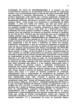 18
ALTERAÇÃO DO VOTO DE DESEMBARGADORA 5. O sistema do livre
convencimento motivado ou da persuasão racional permite ao magistrado
revelar o seu convencimento sobre as provas dos autos livremente, desde
que demonstre o raciocínio desenvolvido. 6. Verificada a anulação do
primeiro julgamento, nada impede que o mesmo magistrado, participando
de nova apreciação do recurso, revele convencimento diverso, desde que
devidamente motivado, até porque o primeiro, ante a anulação, não surte
qualquer efeito – muito menos o de condicionar a manifestação do Órgão
Julgador. 7. Utile per inutile non vitiatur, por isso que ainda que a
Desembargadora tivesse mantido o seu voto anterior, isto não implicaria
em qualquer benefício para o paciente, porquanto já estava formada a
maioria desprovendo o recurso. Vale dizer: se a declaração da nulidade
pretendida não trará qualquer benefício à defesa, é de se concluir que o
suposto vício não importou em prejuízo ao paciente, atraindo a incidência
do art. 563 do CPP: “Nenhum ato será declarado nulo, se da nulidade não
resultar prejuízo para a acusação ou para a defesa.” III - EXCESSO DE
LINGUAGEM NO ACÓRDÃO CONFIRMATÓRIO DA PRONÚNCIA 8. A Lei nº
11.689/08, conferindo nova redação ao art. 478, inciso I, do CPP, vedou a
alusão à sentença de pronúncia ou à decisão que a confirme em Plenário do
Júri, justamente a fim de evitar a influência no ânimo dos jurados,
fragilizando sobremaneira a tese do excesso de linguagem da pronúncia,
uma vez que a referência a tais atos, na sessão do Júri, gera nulidade que
pode ser alegada oportunamente pela defesa. Precedentes: HC 94274/SP,
rel. Min. Carlos Britto, 1ª Turma, DJ de 4/2/2010; HC 86414/PE, rel. Min.
Marco Aurélio, 1ª Turma, DJ de 5/2/2009. 9. In casu, a fundamentação do
voto condutor do acórdão confirmatório da pronúncia observou os limites
inerentes à espécie de provimento jurisdicional, assentando a comprovação
da materialidade do fato e dos indícios suficientes de autoria, conforme
dispunha o art. 408 do CPP, então em vigor. 10. O aprofundamento maior
no exame das provas, no afã de demonstrar que havia elementos no sentido
de tratar-se de delito praticado com dolo eventual, dada a relevância da
tese então levantada pela defesa e a sua inegável repercussão sobre o
status libertatis do paciente cumpre o postulado constitucional da
motivação das decisões judiciais. É que, para afastar a competência do
Tribunal do Júri, faz-se mister um juízo de certeza acerca da ausência de
dolo. Nesse sentido a doutrina de Eugênio Pacelli de Oliveira: “O que se
espera dele [juiz] é o exame do material probatório ali produzido,
especialmente para a comprovação da inexistência de quaisquer das
possibilidades legais de afastamento da competência do Tribunal do Júri. E
esse afastamento, como visto, somente é possível por meio de
convencimento judicial pleno, ou seja, por meio de juízo de certeza, sempre
excepcional nessa fase.” (Curso de Processo Penal, 10. ed., Lumen Juris,
Rio de Janeiro: 2008, pp. 575-576) IV – ELEMENTO SUBJETIVO DO TIPO 11.
O caso sub judice distingue-se daquele revelado no julgamento do HC nº
107801 (rel. min. Luiz Fux, 1ª Turma, DJ de 13/10/2011), que cuidou de
paciente sob o efeito de bebidas alcoólicas, hipótese na qual gravitava o
tema da imputabilidade, superada tradicionalmente na doutrina e na
jurisprudência com a aplicação da teoria da actio libera in causa,
viabilizando a responsabilidade penal de agentes alcoolizados em virtude de
ficção que, levada às últimas consequências, acabou por implicar em
submissão automática ao Júri em se tratando de homicídio na direção de
veículo automotor. 12. A banalização do crime de homicídio doloso,
 
