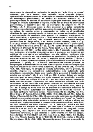 19
decorrente da sistemática aplicação da teoria da “ação livre na causa”
mereceu, por esta Turma, uma reflexão maior naquele julgado,
oportunidade em que se limitou a aplicação da mencionada teoria aos casos
de embriaguez preordenada, na esteira da doutrina clássica. 13. A
precompreensão no sentido de que todo e qualquer homicídio praticado na
direção de veículo automotor é culposo, desde não se trate de embriaguez
preordenada, é assertiva que não se depreende do julgado no HC nº
107801. 14. A diferença entre o dolo eventual e a culpa consciente
encontra-se no elemento volitivo que, ante a impossibilidade de penetrar-se
na psique do agente, exige a observação de todas as circunstâncias
objetivas do caso concreto, sendo certo que, em ambas as situações, ocorre
a representação do resultado pelo agente. 15. Deveras, tratando-se de
culpa consciente, o agente pratica o fato ciente de que o resultado lesivo,
embora previsto por ele, não ocorrerá. Doutrina de Nelson Hungria
(Comentários ao Código Penal, 5. ed. Rio de Janeiro: Forense, 1980, v. 1., p.
116-117); Heleno Cláudio Fragoso (Lições de Direito Penal – parte geral,
Rio de Janeiro: Forense, 2006, 17. ed., p. 173 – grifo adicionado) e Zaffaroni
e Pierangelli (Manual de Direito Penal, Parte Geral, v. 1, 9. ed – São Paulo:
RT, 2011, pp. 434-435 – grifos adicionados). 16. A cognição empreendida
nas instâncias originárias demonstrou que o paciente, ao lançar-se em
práticas de expressiva periculosidade, em via pública, mediante alta
velocidade, consentiu em que o resultado se produzisse, incidindo no dolo
eventual previsto no art. 18, inciso I, segunda parte, verbis: (“Diz-se o
crime: I – doloso, quando o agente quis o resultado ou assumiu o risco de
produzi-lo” - grifei). 17. A notória periculosidade dessas práticas de
competições automobilísticas em vias públicas gerou a edição de legislação
especial prevendo-as como crime autônomo, no art. 308 do CTB, in verbis:
“Art. 308. Participar, na direção de veículo automotor, em via pública, de
corrida, disputa ou competição automobilística não autorizada pela
autoridade competente, desde que resulte dano potencial à incolumidade
pública ou privada:”. 18. O art. 308 do CTB é crime doloso de perigo
concreto que, se concretizado em lesão corporal ou homicídio, progride
para os crimes dos artigos 129 ou 121, em sua forma dolosa, porquanto
seria um contra-senso transmudar um delito doloso em culposo, em razão
do advento de um resultado mais grave. Doutrina de José Marcos Marrone
(Delitos de Trânsito Brasileiro: Lei n. 9.503/97. São Paulo: Atlas, 1998, p.
76). 19. É cediço na Corte que, em se tratando de homicídio praticado na
direção de veículo automotor em decorrência do chamado “racha”, a
conduta configura homicídio doloso. Precedentes: HC 91159/MG, rel. Min.
Ellen Gracie, 2ª Turma, DJ de 24/10/2008; HC 71800/RS, rel. Min. Celso de
Mello, 1ªTurma, DJ de 3/5/1996. 20. A conclusão externada nas instâncias
originárias no sentido de que o paciente participava de “pega” ou “racha”,
empregando alta velocidade, momento em que veio a colher a vítima em
motocicleta, impõe reconhecer a presença do elemento volitivo, vale dizer,
do dolo eventual no caso concreto. 21. A valoração jurídica do fato
distingue-se da aferição do mesmo, por isso que o exame da presente
questão não se situa no âmbito do revolvimento do conjunto fático-
probatório, mas importa em mera revaloração dos fatos postos nas
instâncias inferiores, o que viabiliza o conhecimento do habeas corpus.
Precedentes: HC 96.820/SP, rel. Min. Luiz Fux, j. 28/6/2011; RE 99.590,
Rel. Min. Alfredo Buzaid, DJ de 6/4/1984; RE 122.011, relator o Ministro
Moreira Alves, DJ de 17/8/1990. 22. Assente-se, por fim, que a alegação de
 