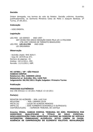 22
Decisão
Ordem denegada, nos termos do voto do Relator. Decisão unânime. Ausentes,
justificadamente, os Senhores Ministros Celso de Mello e Joaquim Barbosa. 2ª
Turma, 27.09.2011.
Indexação
- VIDE EMENTA.
Legislação
LEG-FED LEI-009503 ANO-1997
ART-00306 PAR-ÚNICO REDAÇÃO DADA PELA LEI-11705/2008
CTB-1997 CÓDIGO DE TRÂNSITO BRASILEIRO
LEG-FED LEI-011705 ANO-2008
LEI ORDINÁRIA
Observação
- Acórdão citado: RHC 82517.
- Veja HC 187478 do STJ.
Número de páginas: 10.
Análise: 10/11/2011, IMC.
Revisão: 11/11/2011, KBP.
HC 107801 / SP - SÃO PAULO
HABEAS CORPUS
Relator(a): Min. CÁRMEN LÚCIA
Relator(a) p/ Acórdão: Min. LUIZ FUX
Julgamento: 06/09/2011 Órgão Julgador: Primeira Turma
Publicação
PROCESSO ELETRÔNICO
DJe-196 DIVULG 11-10-2011 PUBLIC 13-10-2011
Parte(s)
REDATOR DO ACÓRDÃO : MIN. LUIZ FUX
RELATORA : MIN. CÁRMEN LÚCIA
PACTE.(S) : LUCAS DE ALMEIDA MENOSSI
IMPTE.(S) : JOSÉ HUMBERTO SCRIGNOLLI E OUTRO(A/S)
COATOR(A/S)(ES) : SUPERIOR TRIBUNAL DE JUSTIÇA
Ementa: PENAL. HABEAS CORPUS. TRIBUNAL DO JÚRI. PRONÚNCIA POR
HOMICÍDIO QUALIFICADO A TÍTULO DE DOLO EVENTUAL.
DESCLASSIFICAÇÃO PARA HOMICÍDIO CULPOSO NA DIREÇÃO DE VEÍCULO
AUTOMOTOR. EMBRIAGUEZ ALCOÓLICA. ACTIO LIBERA IN CAUSA.
AUSÊNCIA DE COMPROVAÇÃO DO ELEMENTO VOLITIVO. REVALORAÇÃO
 