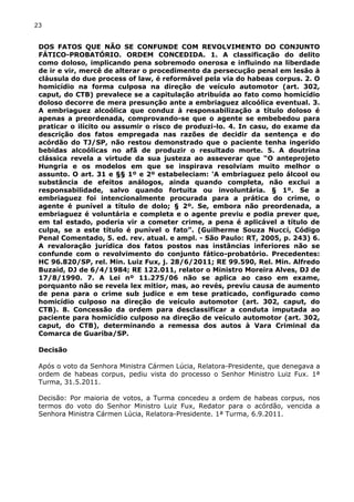 23
DOS FATOS QUE NÃO SE CONFUNDE COM REVOLVIMENTO DO CONJUNTO
FÁTICO-PROBATÓRIO. ORDEM CONCEDIDA. 1. A classificação do delito
como doloso, implicando pena sobremodo onerosa e influindo na liberdade
de ir e vir, mercê de alterar o procedimento da persecução penal em lesão à
cláusula do due process of law, é reformável pela via do habeas corpus. 2. O
homicídio na forma culposa na direção de veículo automotor (art. 302,
caput, do CTB) prevalece se a capitulação atribuída ao fato como homicídio
doloso decorre de mera presunção ante a embriaguez alcoólica eventual. 3.
A embriaguez alcoólica que conduz à responsabilização a título doloso é
apenas a preordenada, comprovando-se que o agente se embebedou para
praticar o ilícito ou assumir o risco de produzi-lo. 4. In casu, do exame da
descrição dos fatos empregada nas razões de decidir da sentença e do
acórdão do TJ/SP, não restou demonstrado que o paciente tenha ingerido
bebidas alcoólicas no afã de produzir o resultado morte. 5. A doutrina
clássica revela a virtude da sua justeza ao asseverar que “O anteprojeto
Hungria e os modelos em que se inspirava resolviam muito melhor o
assunto. O art. 31 e §§ 1º e 2º estabeleciam: 'A embriaguez pelo álcool ou
substância de efeitos análogos, ainda quando completa, não exclui a
responsabilidade, salvo quando fortuita ou involuntária. § 1º. Se a
embriaguez foi intencionalmente procurada para a prática do crime, o
agente é punível a título de dolo; § 2º. Se, embora não preordenada, a
embriaguez é voluntária e completa e o agente previu e podia prever que,
em tal estado, poderia vir a cometer crime, a pena é aplicável a título de
culpa, se a este título é punível o fato”. (Guilherme Souza Nucci, Código
Penal Comentado, 5. ed. rev. atual. e ampl. - São Paulo: RT, 2005, p. 243) 6.
A revaloração jurídica dos fatos postos nas instâncias inferiores não se
confunde com o revolvimento do conjunto fático-probatório. Precedentes:
HC 96.820/SP, rel. Min. Luiz Fux, j. 28/6/2011; RE 99.590, Rel. Min. Alfredo
Buzaid, DJ de 6/4/1984; RE 122.011, relator o Ministro Moreira Alves, DJ de
17/8/1990. 7. A Lei nº 11.275/06 não se aplica ao caso em exame,
porquanto não se revela lex mitior, mas, ao revés, previu causa de aumento
de pena para o crime sub judice e em tese praticado, configurado como
homicídio culposo na direção de veículo automotor (art. 302, caput, do
CTB). 8. Concessão da ordem para desclassificar a conduta imputada ao
paciente para homicídio culposo na direção de veículo automotor (art. 302,
caput, do CTB), determinando a remessa dos autos à Vara Criminal da
Comarca de Guariba/SP.
Decisão
Após o voto da Senhora Ministra Cármen Lúcia, Relatora-Presidente, que denegava a
ordem de habeas corpus, pediu vista do processo o Senhor Ministro Luiz Fux. 1ª
Turma, 31.5.2011.
Decisão: Por maioria de votos, a Turma concedeu a ordem de habeas corpus, nos
termos do voto do Senhor Ministro Luiz Fux, Redator para o acórdão, vencida a
Senhora Ministra Cármen Lúcia, Relatora-Presidente. 1ª Turma, 6.9.2011.
 