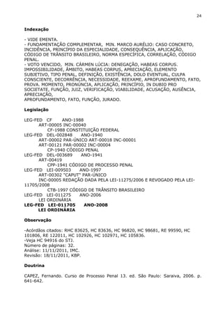 24
Indexação
- VIDE EMENTA.
- FUNDAMENTAÇÃO COMPLEMENTAR, MIN. MARCO AURÉLIO: CASO CONCRETO,
INCIDÊNCIA, PRINCÍPIO DA ESPECIALIDADE, CONSEQUÊNCIA, APLICAÇÃO,
CÓDIGO DE TRÂNSITO BRASILEIRO, NORMA ESPECÍFICA, CORRELAÇÃO, CÓDIGO
PENAL.
- VOTO VENCIDO, MIN. CÁRMEN LÚCIA: DENEGAÇÃO, HABEAS CORPUS.
IMPOSSIBILIDADE, ÂMBITO, HABEAS CORPUS, APRECIAÇÃO, ELEMENTO
SUBJETIVO, TIPO PENAL, DEFINIÇÃO, EXISTÊNCIA, DOLO EVENTUAL, CULPA
CONSCIENTE, DECORRÊNCIA, NECESSIDADE, REEXAME, APROFUNDAMENTO, FATO,
PROVA. MOMENTO, PRONÚNCIA, APLICAÇÃO, PRINCÍPIO, IN DUBIO PRO
SOCIETATE, FUNÇÃO, JUIZ, VERIFICAÇÃO, VIABILIDADE, ACUSAÇÃO, AUSÊNCIA,
APRECIAÇÃO,
APROFUNDAMENTO, FATO, FUNÇÃO, JURADO.
Legislação
LEG-FED CF ANO-1988
ART-00005 INC-00040
CF-1988 CONSTITUIÇÃO FEDERAL
LEG-FED DEL-002848 ANO-1940
ART-00002 PAR-ÚNICO ART-00018 INC-00001
ART-00121 PAR-00002 INC-00004
CP-1940 CÓDIGO PENAL
LEG-FED DEL-003689 ANO-1941
ART-00419
CPP-1941 CÓDIGO DE PROCESSO PENAL
LEG-FED LEI-009503 ANO-1997
ART-00302 "CAPUT" PAR-ÚNICO
INC-00005 REDAÇÃO DADA PELA LEI-11275/2006 E REVOGADO PELA LEI-
11705/2008
CTB-1997 CÓDIGO DE TRÂNSITO BRASILEIRO
LEG-FED LEI-011275 ANO-2006
LEI ORDINÁRIA
LEG-FED LEI-011705 ANO-2008
LEI ORDINÁRIA
Observação
-Acórdãos citados: RHC 83625, HC 83636, HC 96820, HC 98681, RE 99590, HC
101806, RE 122011, HC 102926, HC 102971, HC 105836.
-Veja HC 94916 do STJ.
Número de páginas: 32.
Análise: 11/11/2011, IMC.
Revisão: 18/11/2011, KBP.
Doutrina
CAPEZ, Fernando. Curso de Processo Penal 13. ed. São Paulo: Saraiva, 2006. p.
641-642.
 