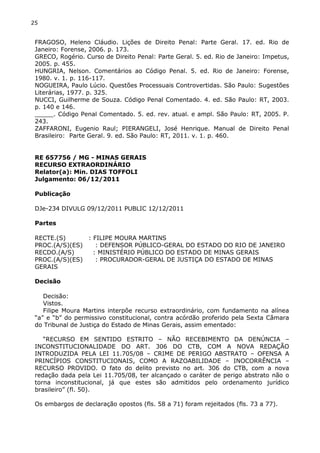 25
FRAGOSO, Heleno Cláudio. Lições de Direito Penal: Parte Geral. 17. ed. Rio de
Janeiro: Forense, 2006. p. 173.
GRECO, Rogério. Curso de Direito Penal: Parte Geral. 5. ed. Rio de Janeiro: Impetus,
2005. p. 455.
HUNGRIA, Nelson. Comentários ao Código Penal. 5. ed. Rio de Janeiro: Forense,
1980. v. 1. p. 116-117.
NOGUEIRA, Paulo Lúcio. Questões Processuais Controvertidas. São Paulo: Sugestões
Literárias, 1977. p. 325.
NUCCI, Guilherme de Souza. Código Penal Comentado. 4. ed. São Paulo: RT, 2003.
p. 140 e 146.
_____. Código Penal Comentado. 5. ed. rev. atual. e ampl. São Paulo: RT, 2005. P.
243.
ZAFFARONI, Eugenio Raul; PIERANGELI, José Henrique. Manual de Direito Penal
Brasileiro: Parte Geral. 9. ed. São Paulo: RT, 2011. v. 1. p. 460.
RE 657756 / MG - MINAS GERAIS
RECURSO EXTRAORDINÁRIO
Relator(a): Min. DIAS TOFFOLI
Julgamento: 06/12/2011
Publicação
DJe-234 DIVULG 09/12/2011 PUBLIC 12/12/2011
Partes
RECTE.(S) : FILIPE MOURA MARTINS
PROC.(A/S)(ES) : DEFENSOR PÚBLICO-GERAL DO ESTADO DO RIO DE JANEIRO
RECDO.(A/S) : MINISTÉRIO PÚBLICO DO ESTADO DE MINAS GERAIS
PROC.(A/S)(ES) : PROCURADOR-GERAL DE JUSTIÇA DO ESTADO DE MINAS
GERAIS
Decisão
Decisão:
Vistos.
Filipe Moura Martins interpõe recurso extraordinário, com fundamento na alínea
“a” e “b” do permissivo constitucional, contra acórdão proferido pela Sexta Câmara
do Tribunal de Justiça do Estado de Minas Gerais, assim ementado:
“RECURSO EM SENTIDO ESTRITO – NÃO RECEBIMENTO DA DENÚNCIA –
INCONSTITUCIONALIDADE DO ART. 306 DO CTB, COM A NOVA REDAÇÃO
INTRODUZIDA PELA LEI 11.705/08 – CRIME DE PERIGO ABSTRATO – OFENSA A
PRINCÍPIOS CONSTITUCIONAIS, COMO A RAZOABILIDADE – INOCORRÊNCIA –
RECURSO PROVIDO. O fato do delito previsto no art. 306 do CTB, com a nova
redação dada pela Lei 11.705/08, ter alcançado o caráter de perigo abstrato não o
torna inconstitucional, já que estes são admitidos pelo ordenamento jurídico
brasileiro” (fl. 50).
Os embargos de declaração opostos (fls. 58 a 71) foram rejeitados (fls. 73 a 77).
 