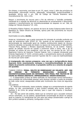 26
Em síntese, o recorrente, com base no art. 5º, caput, inciso I, além dos princípios da
ofensividade, intervenção mínima, adequação, necessidade, proporcionalidade e
igualdade, afirma que o art. 306 do Código de Trânsito Brasileiro seria
inconstitucional (fls. 120 a 125).
Requer o provimento do recurso para o fim de reformar o “acórdão combatido,
mantendo-se a rejeição da denúncia ou absolvendo-se sumariamente o Recorrente,
mediante o reconhecimento da inconstitucionalidade do disposto no art. 306, do
Código de Trânsito Brasileiro” (fl. 125).
O Ministério Público Federal, em parecer de lavra do ilustre Subprocurador-Geral da
República Dr. Edson Oliveira de Almeida, opinou pelo não provimento do recurso
(fls. 157/158).
Examinados os autos, decido.
Anote-se, inicialmente, que a parte recorrente foi intimada do acórdão proferido em
sede de aclaratórios após 3/5/07 (fl. 79), quando já era plenamente exigível a
demonstração da repercussão geral da matéria constitucional objeto do recurso,
conforme decidido na Questão de Ordem no Agravo de Instrumento nº 664.567/RS,
Tribunal Pleno, Relator o Ministro Sepúlveda Pertence, DJ de 6/9/07. Todavia,
apesar da petição recursal ter trazido a preliminar sobre o tema, não é de se
proceder ao exame de sua existência, uma vez que, nos termos do art. 323 do
Regimento Interno do Supremo Tribunal Federal, com a redação introduzida pela
Emenda Regimental nº 21/07, primeira parte, o procedimento acerca da existência
da repercussão geral somente ocorrerá “quando não for o caso de inadmissibilidade
do recurso por outra razão”.
A irresignação não merece prosperar, uma vez que a jurisprudência desta
Suprema Corte recentemente rechaçou a inconstitucionalidade da norma
objeto da presente controvérsia. A propósito confira-se a ementa do julgado
em questão:
“HABEAS CORPUS. PENAL. DELITO DE EMBRIAGUEZ AO VOLANTE. ART. 306
DO CÓDIGO DE TRÂNSITO BRASILEIRO. ALEGAÇÃO DE
INCONSTITUCIONALIDADE DO REFERIDO TIPO PENAL POR TRATAR-SE DE
CRIME DE PERIGO ABSTRATO. IMPROCEDÊNCIA. ORDEM DENEGADA.
I - A objetividade jurídica do delito tipificado na mencionada norma transcende a
mera proteção da incolumidade pessoal, para alcançar também a tutela da proteção
de todo corpo social, asseguradas ambas pelo incremento dos níveis de segurança
nas
vias públicas.
II - Mostra-se irrelevante, nesse contexto, indagar se o comportamento do agente
atingiu, ou não, concretamente, o bem jurídico tutelado pela norma, porque a
hipótese é de crime de perigo abstrato, para o qual não importa o resultado.
Precedente.
III – No tipo penal sob análise, basta que se comprove que o acusado conduzia
veículo automotor, na via pública, apresentando concentração de álcool no sangue
igual ou superior a 6 decigramas por litro para que esteja caracterizado o perigo ao
bem jurídico tutelado e, portanto, configurado o crime.
 