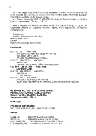27
IV – Por opção legislativa, não se faz necessária a prova do risco potencial de
dano causado pela conduta do agente que dirige embriagado, inexistindo qualquer
inconstitucionalidade em tal previsão legal.
V – Ordem denegada” (HC nº 109.269/MG, Segunda Turma, Relator o Ministro
Ricardo Lewandowski, DJe de 11/10/11).
Ante o exposto, nos termos do artigo 38 da Lei 8.038/90 e artigo 21, § 1º, do
Regimento Interno do Supremo Tribunal Federal, nego seguimento ao recurso
extraordinário.
Publique-se.
Brasília, 6 de dezembro de 2011.
Ministro Dias Toffoli
Relator
Documento assinado digitalmente
Legislação
LEG-FED CF ANO-1988
ART-00005 "CAPUT" INC-00001 ART-00102
INC-00003 LET-A LET-B
CF-1988 CONSTITUIÇÃO FEDERAL
LEG-FED LEI-009503 ANO-1997
ART-00306
CTB-1997 CÓDIGO DE TRÂNSITO BRASILEIRO
LEG-FED LEI-011705 ANO-2008
LEI ORDINÁRIA
LEG-FED LEI-008038 ANO-1990
ART-00038
LEI ORDINÁRIA
LEG-FED RGI ANO-1980
ART-00021 PAR-00001 ART-00323
RISTF-1980 REGIMENTO INTERNO DO SUPREMO TRIBUNAL FEDERAL
HC 110905 MC / RS - RIO GRANDE DO SUL
MEDIDA CAUTELAR NO HABEAS CORPUS
Relator(a): Min. JOAQUIM BARBOSA
Julgamento: 03/11/2011
Publicação
PROCESSO ELETRÔNICO
DJe-212 DIVULG 07/11/2011 PUBLIC 08/11/2011
Partes
PACTE.(S) : EBERTON DA SILVA DE LIMA
IMPTE.(S) : DEFENSORIA PÚBLICA DA UNIÃO
PROC.(A/S)(ES) : DEFENSOR PÚBLICO-GERAL FEDERAL
COATOR(A/S)(ES) : SUPERIOR TRIBUNAL DE JUSTIÇA
 