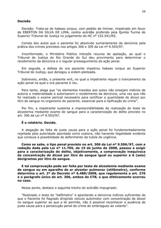 28
Decisão
Decisão: Trata-se de habeas corpus, com pedido de liminar, impetrado em favor
de EBERTON DA SILVA DE LIMA, contra acórdão proferido pela Quinta Turma do
Superior Tribunal de Justiça no julgamento do HC nº 152.541/RS.
Consta dos autos que o paciente foi absolvido sumariamente da denúncia pela
prática dos crimes previstos nos artigos 306 e 309 da Lei nº 9.503/97.
Inconformado, o Ministério Público interpôs recurso de apelação, ao qual o
Tribunal de Justiça do Rio Grande do Sul deu provimento para determinar o
recebimento da denúncia e o regular prosseguimento da ação penal.
Em seguida, a defesa do ora paciente impetrou habeas corpus ao Superior
Tribunal de Justiça, que denegou a ordem pleiteada.
Sobreveio, então, o presente writ, no qual a impetrante requer o trancamento da
ação penal na qual o ora paciente é réu.
Para tanto, alega que “os elementos trazidos aos autos não ensejam indícios de
autoria e materialidade a autorizarem o recebimento da denúncia, uma vez que não
foi realizado o exame pericial necessário para certificar a quantidade de álcool por
litro de sangue no organismo do paciente, essencial para a tipificação do crime”.
Por fim, a impetrante sustenta a imprescindibilidade da realização do teste de
alcoolemia mediante exame de sangue para a caracterização do delito previsto no
art. 306 da Lei nº 9.503/97.
É o relatório. Decido.
A alegação de falta de justa causa para a ação penal foi fundamentadamente
rejeitada pela autoridade apontada como coatora, não havendo ilegalidade evidente
que conduza à possibilidade de deferimento da tutela de urgência.
Como se sabe, o tipo penal previsto no art. 306 da Lei nº 9.506/97, com a
redação dada pela Lei nº 11.705, de 19 de junho de 2008, passou a exigir
para a caracterização do delito, objetivamente, a comprovação inequívoca
da concentração de álcool por litro de sangue igual ou superior a 6 (seis)
decigramas por litro de sangue.
E tal comprovação pode ser feita por teste de alcoolemia mediante exame
de sangue ou em aparelho de ar alveolar pulmonar (etilômetro), conforme
determina o art. 2º do Decreto nº 6.488/2008, que regulamenta o art. 276
e o parágrafo único do art. 306, ambos do CTB, o que efetivamente ocorreu
no caso.
Nesse ponto, destaco o seguinte trecho do acórdão impugnado:
“Realizado o teste do "bafômetro" e apontando a denúncia indícios suficientes de
que o Paciente foi flagrado dirigindo veículo automotor com concentração de álcool
no sangue superior ao que a lei permite, não é possível reconhecer a ausência de
justa causa para a persecução penal do crime de embriaguez ao volante”.
 