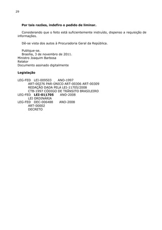 29
Por tais razões, indefiro o pedido de liminar.
Considerando que o feito está suficientemente instruído, dispenso a requisição de
informações.
Dê-se vista dos autos à Procuradoria Geral da República.
Publique-se.
Brasília, 3 de novembro de 2011.
Ministro Joaquim Barbosa
Relator
Documento assinado digitalmente
Legislação
LEG-FED LEI-009503 ANO-1997
ART-00276 PAR-ÚNICO ART-00306 ART-00309
REDAÇÃO DADA PELA LEI-11705/2008
CTB-1997 CÓDIGO DE TRÂNSITO BRASILEIRO
LEG-FED LEI-011705 ANO-2008
LEI ORDINÁRIA
LEG-FED DEC-006488 ANO-2008
ART-00002
DECRETO
 