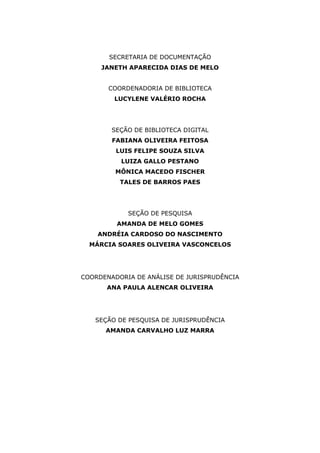SECRETARIA DE DOCUMENTAÇÃO
JANETH APARECIDA DIAS DE MELO
COORDENADORIA DE BIBLIOTECA
LUCYLENE VALÉRIO ROCHA
SEÇÃO DE BIBLIOTECA DIGITAL
FABIANA OLIVEIRA FEITOSA
LUIS FELIPE SOUZA SILVA
LUIZA GALLO PESTANO
MÔNICA MACEDO FISCHER
TALES DE BARROS PAES
SEÇÃO DE PESQUISA
AMANDA DE MELO GOMES
ANDRÉIA CARDOSO DO NASCIMENTO
MÁRCIA SOARES OLIVEIRA VASCONCELOS
COORDENADORIA DE ANÁLISE DE JURISPRUDÊNCIA
ANA PAULA ALENCAR OLIVEIRA
SEÇÃO DE PESQUISA DE JURISPRUDÊNCIA
AMANDA CARVALHO LUZ MARRA
 