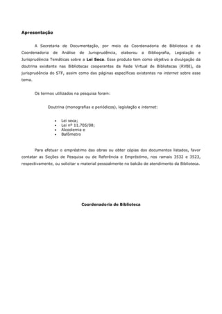 Apresentação
A Secretaria de Documentação, por meio da Coordenadoria de Biblioteca e da
Coordenadoria de Análise de Jurisprudência, elaborou a Bibliografia, Legislação e
Jurisprudência Temáticas sobre a Lei Seca. Esse produto tem como objetivo a divulgação da
doutrina existente nas Bibliotecas cooperantes da Rede Virtual de Bibliotecas (RVBI), da
jurisprudência do STF, assim como das páginas específicas existentes na internet sobre esse
tema.
Os termos utilizados na pesquisa foram:
Doutrina (monografias e periódicos), legislação e internet:
 Lei seca;
 Lei nº 11.705/08;
 Alcoolemia e
 Bafômetro
Para efetuar o empréstimo das obras ou obter cópias dos documentos listados, favor
contatar as Seções de Pesquisa ou de Referência e Empréstimo, nos ramais 3532 e 3523,
respectivamente, ou solicitar o material pessoalmente no balcão de atendimento da Biblioteca.
Coordenadoria de Biblioteca
 