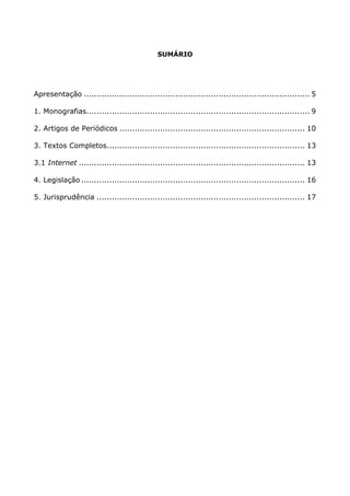 SUMÁRIO
Apresentação ......................................................................................... 5
1. Monografias........................................................................................ 9
2. Artigos de Periódicos ......................................................................... 10
3. Textos Completos.............................................................................. 13
3.1 Internet ......................................................................................... 13
4. Legislação ........................................................................................ 16
5. Jurisprudência .................................................................................. 17
 
